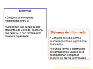 Sistemas

• Conjunto de elementos
relacionados entre si

• Disposição das partes ou dos
elementos de um todo, coordena-
dos entre si, e que formam uma    Sistemas de Informação
estrutura organizada
                                  • Conjunto de subsistemas
                                  interdependentes e logicamente
                                  associados
                                  • Reunião formal e sistemática
                                  de componentes usados para
                                  desempenhar operações
                                  capazes de prover informações


                                     Tópicos Avançados de Sistemas de Informação
 