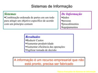 Sistemas de Informação
Sistemas                                            De Informação
•Combinação ordenada de partes em um todo           •dados
para atingir um objetivo específico de acordo       •pessoas
com um princípio comum                              •procedimentos
                                                    •equipamentos


                   Resultados
                   •Reduzir Custos
                   •Aumentar produtividade
                   •Aumentar eficiência das operações
                   •Agilizar tomada de decisão


        A informação é um recurso empresarial que não
               está pronto, precisa ser fabricado

                                                Tópicos Avançados de Sistemas de Informação
 