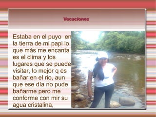 Vacaciones
Vacaciones

Estaba en el puyo en
la tierra de mi papi lo
que más me encanta
es el clima y los
lugares que se puede
visitar, lo mejor q es
bañar en el rio, aun
que ese día no pude
bañarme pero me
conforme con mir su
agua cristalina,

 