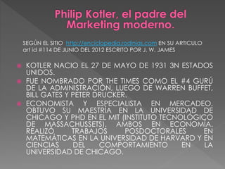  KOTLER NACIO EL 27 DE MAYO DE 1931 3N ESTADOS
UNIDOS.
 FUE NOMBRADO POR THE TIMES COMO EL #4 GURÚ
DE LA ADMINISTRACIÓN, LUEGO DE WARREN BUFFET,
BILL GATES Y PETER DRUCKER.
 ECONOMISTA Y ESPECIALISTA EN MERCADEO,
OBTUVO SU MAESTRÍA EN LA UNIVERSIDAD DE
CHICAGO Y PHD EN EL MIT (INSTITUTO TECNOLÓGICO
DE MASSACHUSSETS), AMBOS EN ECONOMÍA.
REALIZÓ TRABAJOS POSDOCTORALES EN
MATEMÁTICAS EN LA UNIVERSIDAD DE HARVARD Y EN
CIENCIAS DEL COMPORTAMIENTO EN LA
UNIVERSIDAD DE CHICAGO.
SEGÚN EL SITIO http://enciclopedia.rodinias.com EN SU ARTICULO
art id #114 DE JUNIO DEL 2012 ESCRITO POR J. W. JAMES
 
