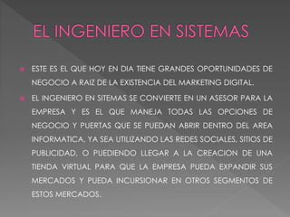  ESTE ES EL QUE HOY EN DIA TIENE GRANDES OPORTUNIDADES DE
NEGOCIO A RAIZ DE LA EXISTENCIA DEL MARKETING DIGITAL.
 EL INGENIERO EN SITEMAS SE CONVIERTE EN UN ASESOR PARA LA
EMPRESA Y ES EL QUE MANEJA TODAS LAS OPCIONES DE
NEGOCIO Y PUERTAS QUE SE PUEDAN ABRIR DENTRO DEL AREA
INFORMATICA, YA SEA UTILIZANDO LAS REDES SOCIALES, SITIOS DE
PUBLICIDAD, O PUEDIENDO LLEGAR A LA CREACION DE UNA
TIENDA VIRTUAL PARA QUE LA EMPRESA PUEDA EXPANDIR SUS
MERCADOS Y PUEDA INCURSIONAR EN OTROS SEGMENTOS DE
ESTOS MERCADOS.
 