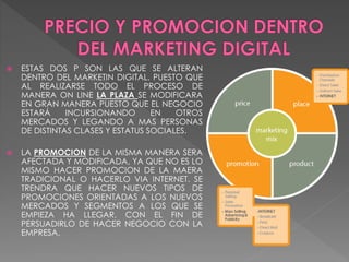  ESTAS DOS P SON LAS QUE SE ALTERAN
DENTRO DEL MARKETIN DIGITAL. PUESTO QUE
AL REALIZARSE TODO EL PROCESO DE
MANERA ON LINE LA PLAZA SE MODIFICARA
EN GRAN MANERA PUESTO QUE EL NEGOCIO
ESTARÁ INCURSIONANDO EN OTROS
MERCADOS Y LEGANDO A MAS PERSONAS
DE DISTINTAS CLASES Y ESTATUS SOCIALES.
 LA PROMOCION DE LA MISMA MANERA SERA
AFECTADA Y MODIFICADA, YA QUE NO ES LO
MISMO HACER PROMOCION DE LA MAERA
TRADICIONAL O HACERLO VIA INTERNET. SE
TRENDRA QUE HACER NUEVOS TIPOS DE
PROMOCIONES ORIENTADAS A LOS NUEVOS
MERCADOS Y SEGMENTOS A LOS QUE SE
EMPIEZA HA LLEGAR, CON EL FIN DE
PERSUADIRLO DE HACER NEGOCIO CON LA
EMPRESA.
 