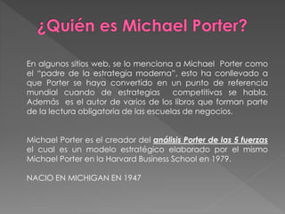 En algunos sitios web, se lo menciona a Michael Porter como
el “padre de la estrategia moderna”, esto ha conllevado a
que Porter se haya convertido en un punto de referencia
mundial cuando de estrategias competitivas se habla.
Además es el autor de varios de los libros que forman parte
de la lectura obligatoria de las escuelas de negocios.
Michael Porter es el creador del análisis Porter de las 5 fuerzas
el cual es un modelo estratégico elaborado por el mismo
Michael Porter en la Harvard Business School en 1979.
NACIO EN MICHIGAN EN 1947
 