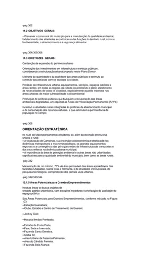 -pag 302
11.2 OBJETIVOS GERAIS:
Preservar a zona rural do município para a manutenção da qualidade ambiental,
fortalecimento das atividades econômicas e das funções do território rural, como a
biodiversidade, o abastecimento e a segurança alimentar
-pag 304/305/306
11.3 DIRETRIZES GERAIS:
Contenção da expansão do perímetro urbano
Orientação dos investimentos em infraestrutura e serviços públicos,
considerando a estruturação urbana proposta neste Plano Diretor
Melhoria da quantidade e da qualidade das áreas públicas e estímulo da
conexão das pessoas com os espaços da cidade;
Provisão de infraestrutura urbana, equipamentos, serviços, espaços públicos e
áreas verdes em todas as regiões da cidade possibilitando o pleno atendimento
às necessidades de todos os cidadãos, especialmente aqueles inseridos nas
áreas urbanas de maior vulnerabilidade socioambiental
Promoção de políticas públicas que busquem a recuperação das áreas
ambientais degradadas, em especial as Áreas de Preservação Permanentes (APPs)
Incentivo a atividades rurais integradas às políticas de abastecimento municipal
e de conservação dos recursos naturais, e que estimulem a permanência da
população no campo;
-pag 308
ORIENTAÇÃO ESTRATÉGICA
no nível do Macrozoneamento considerou-se, além da distinção entre zona
urbana e rural:
A localização de Campinas, sua inserção socioeconômica e destacada nas
dinâmicas metropolitana e macrometropolitana, os grandes equipamentos
regionais e a convergência das principais redes de infraestrutura de transportes e
dos seus reflexos na dinâmica urbana municipal;
A importância da área de proteção ambiental e outras áreas não urbanizadas
significativas para a qualidade ambiental do município, bem como as áreas rurais.
-pag 332
Manutenção de, no mínimo, 70% de área permeável das áreas aproveitáveis das
fazendas Chapadão, Santa Elisa e Remonta, e de atividades institucionais, de
pesquisa tecnológica, com proibição dos demais usos urbanos.
-pag 342/343/344
13.1.5 ÁreasPotenciaispara GrandesEmpreendimentos
Nessas áreas se busca projetos de
elevado padrão urbanístico, com soluções inovadoras e priorização da qualidade do
espaço público
São Áreas Potenciais para Grandes Empreendimentos, conforme indicado na Figura
103:
Estação Guanabara;
Clube, Estádio e Centro de Treinamento do Guarani;
Jockey Club;
Hospital Irmãos Penteado;
Estádio da Ponte Preta;
Feac Sede e Invernada;
Fazenda Santa Genebra;
Gleba 30;
Área Urbana da Fazenda Palmeiras;
Área do Cândido Ferreira;
Fazenda Bela Aliança;
 
