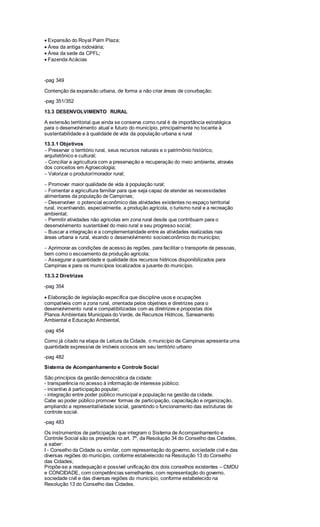 Expansão do Royal Palm Plaza;
Área da antiga rodoviária;
Área da sede da CPFL;
Fazenda Acácias
-pag 349
Contenção da expansão urbana, de forma a não criar áreas de conurbação;
-pag 351/352
13.3 DESENVOLVIMENTO RURAL
A extensão territorial que ainda se conserva como rural é de importância estratégica
para o desenvolvimento atual e futuro do município, principalmente no tocante à
sustentabilidade e à qualidade de vida da população urbana e rural
13.3.1 Objetivos
Preservar o território rural, seus recursos naturais e o patrimônio histórico,
arquitetônico e cultural;
Conciliar a agricultura com a preservação e recuperação do meio ambiente, através
dos conceitos em Agroecologia;
Valorizar o produtor/morador rural;
Promover maior qualidade de vida à população rural;
Fomentar a agricultura familiar para que seja capaz de atender as necessidades
alimentares da população de Campinas;
Desenvolver o potencial econômico das atividades existentes no espaço territorial
rural, incentivando, especialmente, a produção agrícola, o turismo rural e a recreação
ambiental;
Permitir atividades não agrícolas em zona rural desde que contribuam para o
desenvolvimento sustentável do meio rural e seu progresso social;
Buscar a integração e a complementaridade entre as atividades realizadas nas
áreas urbana e rural, visando o desenvolvimento socioeconômico do município;
Aprimorar as condições de acesso às regiões, para facilitar o transporte de pessoas,
bem como o escoamento da produção agrícola;
Assegurar a quantidade e qualidade dos recursos hídricos disponibilizados para
Campinas e para os municípios localizados a jusante do município.
13.3.2 Diretrizes
-pag 354
Elaboração de legislação específica que discipline usos e ocupações
compatíveis com a zona rural, orientada pelos objetivos e diretrizes para o
desenvolvimento rural e compatibilizadas com as diretrizes e propostas dos
Planos Ambientais Municipais do Verde, de Recursos Hídricos, Saneamento
Ambiental e Educação Ambiental,
-pag 454
Como já citado na etapa de Leitura da Cidade, o município de Campinas apresenta uma
quantidade expressiva de imóveis ociosos em seu território urbano
-pag 482
Sistema de Acompanhamento e Controle Social
São princípios da gestão democrática da cidade:
- transparência no acesso à informação de interesse público;
- incentivo à participação popular;
- integração entre poder público municipal e população na gestão da cidade.
Cabe ao poder público promover formas de participação, capacitação e organização,
ampliando a representatividade social, garantindo o funcionamento das estruturas de
controle social.
-pag 483
Os instrumentos de participação que integram o Sistema de Acompanhamento e
Controle Social são os previstos no art. 7º, da Resolução 34 do Conselho das Cidades,
a saber:
I - Conselho da Cidade ou similar, com representação do governo, sociedade civil e das
diversas regiões do município, conforme estabelecido na Resolução 13 do Conselho
das Cidades;
Propõe-se a readequação e possível unificação dos dois conselhos existentes – CMDU
e CONCIDADE, com competências semelhantes, com representação do governo,
sociedade civil e das diversas regiões do município, conforme estabelecido na
Resolução 13 do Conselho das Cidades.
 