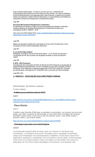 Este conselho deverá avaliar, no mínimo, uma vez por ano, o andamento da
implementação das propostas do Plano Diretor e emitir parecer, com base no Relatório
Anual de Monitoramento a ser elaborado pelo Poder Executivo. O parecer do Conselho
deverá ser publicado no Diário Oficial do Município e no portal eletrônico da Prefeitura e
subsidiará o Sistema de Planejamento e Gestão Democrática.
-pag 486
Secretaria Municipal de Planejamento e Urbanismo
As atribuições vinculadas ao órgão municipal de planejamento deverão contemplar,
conforme objetivos do Sistema de Planejamento e Gestão Democrática e as
orientações da ONU- HABITAT - 2015:
(obs nossa- link ONU Habitat 2015- https://unhabitat.org/books/diretrizes-internacionais-para-
planejamento-urbano-e-territorial/ )
-pag 495
Regras de aplicação imediata até a aprovação da nova Lei de Parcelamento, Uso e
Ocupação do Solo e demais legislação urbanística.
-pag 497
3. Lei do Perímetro Urbano
Revogação do artigo 2º da Lei do Perímetro Urbano – Lei 8.161/94, que permite a
incorporação de até 30% da área rural de glebas situadas no limite do perímetro
urbano;
-pag 498
8. APG - APA Campinas
Consideração das orientações do Plano de Manejo da APA Campinas na atualização da
regulamentação do parcelamento, do uso e ocupação do solo. Até a provação do Plano
de Manejo, ficam definidas as seguintes regras para a APG APA Campinas: Proibição
da verticalização; Utilização da Lei 10.850/2001 até a conclusão do Plano de Manejo.
-pag 508 a 533
21 ANEXO II - DESCRIÇÃO DAS DIRETRIZES VIÁRIAS
Noticias/divergem das diretrizes e propostas
E outros materiais:
-Prefeituraqueraumentaráreaurbanaem35,5%
3/4/17
http://correio.rac.com.br/_conteudo/2017/04/campinas_e_rmc/474833-prefeitura-quer-
aumentar-area-urbana-em-35-5.html
- Plano Diretor
27/3/17
O prefeito Jonas Donizette (PSB) reúne os secretários na quinta-feira, num encontro sem hora para
acabar, para definir a proposta da Administração ao novo Plano Diretor Estratégico de Campinas.
Secretários querem tornar a zona rural em área de expansão urbana. Jonas admite ampliar o
perímetro urbano, mas de forma restrita.
http://correio.rac.com.br/mobile/materia_historico.php?id=474103
- UrbanizaçãoavançasobreazonaruraldeCampinas
12/2/17
A pressão pela transformação de áreas rurais em urbanas em Campinas está
aumentando, e a Prefeitura já acumula 130 pedidos para a ampliação do perímetro
urbano para implantação de empreendimentos imobiliários. Essas áreas somam 97,6
quilômetros quadrados e representam 24% do território rural da cidade. A Administração
ainda busca um consenso interno sobre como lidará com demandas como essas na
elaboração do novo Plano Diretor Estratégico de Campinas e uma proposta está
 