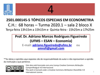 2501.000145-5 TÓPICOS ESPECIAIS EM ECONOMETRIA
C.H.: 68 horas – Turma 2020.1 – sala 2 bloco X
Terça-feira 13h15m a 15h15m e Quinta-feira - 15h25m a 17h25m
1
Prof. Dr. Adriano Marcos Rodrigues Figueiredo
(UFMS – ESAN – Economia)
E-mail: adriano.figueiredo@ufms.br ou
amrofi@gmail.com
4
Este obra está licenciada com uma Licença Creative Commons Atribuição-
CompartilhaIgual 4.0 Internacional.
This work is licensed under a Creative Commons Attribution-ShareAlike 4.0
International License.
**As ideias e opiniões aqui expostas são de responsabilidade do autor e não representam a opinião
da instituição a que pertence.
 