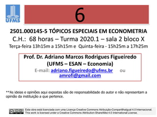 2501.000145-5 TÓPICOS ESPECIAIS EM ECONOMETRIA
C.H.: 68 horas – Turma 2020.1 – sala 2 bloco X
Terça-feira 13h15m a 15h15m e Quinta-feira - 15h25m a 17h25m
Prof. Dr. Adriano Marcos Rodrigues Figueiredo
(UFMS – ESAN – Economia)
E-mail: adriano.figueiredo@ufms.br ou
amrofi@gmail.com
6
**As ideias e opiniões aqui expostas são de responsabilidade do autor e não representam a
opinião da instituição a que pertence.
Esta obra está licenciada com uma Licença Creative Commons Atribuição-CompartilhaIgual 4.0 Internacional.
This work is licensed under a Creative Commons Attribution-ShareAlike 4.0 International License.
 