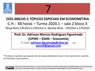 2501.000145-5 TÓPICOS ESPECIAIS EM ECONOMETRIA
C.H.: 68 horas – Turma 2020.1 – sala 2 bloco X
Terça-feira 13h15m a 15h15m e Quinta-feira - 15h25m a 17h25m
Prof. Dr. Adriano Marcos Rodrigues Figueiredo
(UFMS – ESAN – Economia)
E-mail: adriano.figueiredo@ufms.br ou
amrofi@gmail.com
7
**As ideias e opiniões aqui expostas são de responsabilidade do autor e não representam a opinião
da instituição a que pertence.
Esta obra está licenciada com uma Licença Creative Commons Atribuição-CompartilhaIgual 4.0 Internacional.
This work is licensed under a Creative Commons Attribution-ShareAlike 4.0 International License.
 
