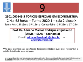 2501.000145-5 TÓPICOS ESPECIAIS EM ECONOMETRIA
C.H.: 68 horas – Turma 2020.1 – sala 2 bloco X
Terça-feira 13h15m a 15h15m e Quinta-feira - 15h25m a 17h25m
Prof. Dr. Adriano Marcos Rodrigues Figueiredo
(UFMS – ESAN – Economia)
E-mail: adriano.figueiredo@ufms.br ou
amrofi@gmail.com
9
**As ideias e opiniões aqui expostas são de responsabilidade do autor e não representam a
opinião da instituição a que pertence.
Esta obra está licenciada com uma Licença Creative Commons Atribuição-CompartilhaIgual 4.0 Internacional.
This work is licensed under a Creative Commons Attribution-ShareAlike 4.0 International License.
 