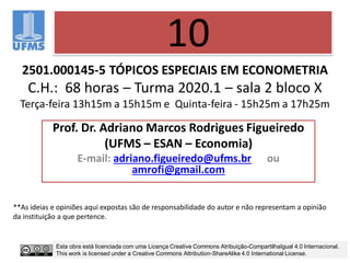 2501.000145-5 TÓPICOS ESPECIAIS EM ECONOMETRIA
C.H.: 68 horas – Turma 2020.1 – sala 2 bloco X
Terça-feira 13h15m a 15h15m e Quinta-feira - 15h25m a 17h25m
Prof. Dr. Adriano Marcos Rodrigues Figueiredo
(UFMS – ESAN – Economia)
E-mail: adriano.figueiredo@ufms.br ou
amrofi@gmail.com
10
**As ideias e opiniões aqui expostas são de responsabilidade do autor e não representam a opinião
da instituição a que pertence.
Esta obra está licenciada com uma Licença Creative Commons Atribuição-CompartilhaIgual 4.0 Internacional.
This work is licensed under a Creative Commons Attribution-ShareAlike 4.0 International License.
 