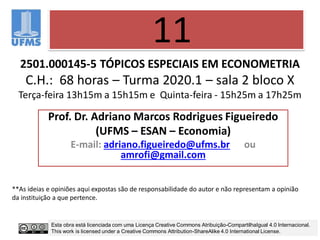 2501.000145-5 TÓPICOS ESPECIAIS EM ECONOMETRIA
C.H.: 68 horas – Turma 2020.1 – sala 2 bloco X
Terça-feira 13h15m a 15h15m e Quinta-feira - 15h25m a 17h25m
Prof. Dr. Adriano Marcos Rodrigues Figueiredo
(UFMS – ESAN – Economia)
E-mail: adriano.figueiredo@ufms.br ou
amrofi@gmail.com
11
**As ideias e opiniões aqui expostas são de responsabilidade do autor e não representam a opinião
da instituição a que pertence.
Esta obra está licenciada com uma Licença Creative Commons Atribuição-CompartilhaIgual 4.0 Internacional.
This work is licensed under a Creative Commons Attribution-ShareAlike 4.0 International License.
 