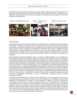 Tópicos em Ciências Agrárias – Volume 1
10
O fortalecimento das comunidades tradicionais perpassa também pela organização da juventude, desde os
grupos de jovens, participação nas associações, enfim, mesmo vivenciando muitas contradições, a sua
identidade está presente no seu dia-a-dia na comunidade e se fortalece na luta para garantir seus direitos
enquanto sujeitos históricos.
Figura 1 – Certificação dos jovens Figura 2 – Trabalhos em
grupos
Figura 3 – Debate em sala
3 RESULTADOS
As atividades desenvolvidas na escola de formação contribuíram muito na compreensão e valorização das
comunidades tradicionais de Fundo de Pasto. A juventude deve se envolver nas discussões sobre as
comunidades; se mobilizar juntamente com a associação e lutar por políticas que beneficiem às famílias;
incentivar outros jovens a participarem dos grupos de discussões; buscar junto as entidades de apoio,
órgãos públicos, políticas públicas para promoção de renda nas comunidades, evitando a saída da
juventude para os grandes centros em busca de emprego; mobilizar os professores das escolas nas
comunidades para trabalhar com educação contextualizada, fortalecendo a identidade da juventude com o
semiárido.
Os participantes da formação dialogaram sobre as ameaças e conflitos existentes nas comunidades, da
atual conjuntura política do país que terá impacto na juventude, e principalmente sobre a certificação e
regularização fundiária das comunidades tradicionais de fundo de pasto, onde a contribuição da juventude
é necessária para garantir que as comunidades sejam certificadas, uma vez que, o prazo para solicitar ao
Estado da Bahia a certificação das Comunidades Tradicionais de Fundo e Fecho de Pasto está finalizando.
Em outubro de 2013, o Estado da Bahia aprovou a Lei 12.910/2013 que estabelece dezembro de 2018
como prazo limite para: “regularização fundiária de terras públicas estaduais, rurais e devolutas, ocupadas
tradicionalmente por Comunidades Remanescentes de Quilombos e por Fundos de Pastos ou Fechos de
Pasto. A referida Lei foi uma reivindicação dos movimentos sociais organizados, porém, da forma como foi
aprovada, não contemplou os anseios populares. Com o prazo, a Articulação Estadual de Fundo e Fecho de
Pasto em conjunto com as comunidades e entidades de apoio estão realizando uma busca ativa para
incentivar as comunidades tradicionais a se auto, reconhecerem e declararem junto aos órgãos
competentes” (IRPAA).
A formação de novas lideranças, o fortalecimento da identidade, a luta pela garantia de suas terras e
territórios perpassa pela juventude, contudo a Escola de Convivência com o Semiárido na formação da
juventude em comunidades de Fundo de Pasto contribuiu no debate do processo histórico das
comunidades, alertando sobre as ameaças e refletindo caminhos para permanecer nas comunidades,
compreendendo que a Convivência com o Semiárido tem como base a garantia das terras em tamanho
adequado, e precisa que as políticas sejam construídas a partir da realidade de cada região. Será toda essa
discussão teórica e prática capaz de construir uma nova reflexão? Será essa reflexão capaz de mobilizar
uma nova ação? Esses jovens terão apoio para resistir e defender sua identidade, seu modo de vida? Para
isso, é necessário que as organizações que trabalham com o meio rural permaneçam criando espaços e
caminhos para que a juventude possa expressar seu potencial.
 