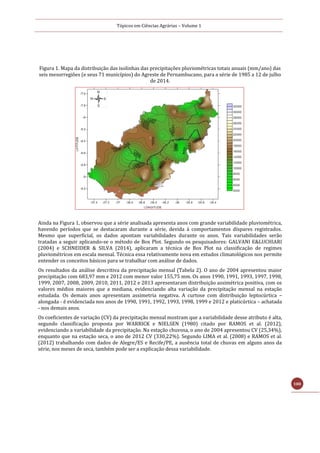 Tópicos em Ciências Agrárias – Volume 1
100
Figura 1. Mapa da distribuição das isolinhas das precipitações pluviométricas totais anuais (mm/ano) das
seis mesorregiões (e seus 71 municípios) do Agreste de Pernambucano, para a série de 1985 a 12 de julho
de 2014.
Ainda na Figura 1, observou que a série analisada apresenta anos com grande variabilidade pluviométrica,
havendo períodos que se destacaram durante a série, devida á comportamentos díspares registrados.
Mesmo que superficial, os dados apontam variabilidades durante os anos. Tais variabilidades serão
tratadas a seguir aplicando-se o método de Box Plot. Segundo os pesquisadores: GALVANI E&LUCHIARI
(2004) e SCHNEIDER & SILVA (2014), aplicaram a técnica de Box Plot na classificação de regimes
pluviométricos em escala mensal. Técnica essa relativamente nova em estudos climatológicos nos permite
entender os conceitos básicos para se trabalhar com análise de dados.
Os resultados da análise descritiva da precipitação mensal (Tabela 2). O ano de 2004 apresentou maior
precipitação com 683,97 mm e 2012 com menor valor 155,75 mm. Os anos 1990, 1991, 1993, 1997, 1998,
1999, 2007, 2008, 2009, 2010, 2011, 2012 e 2013 apresentaram distribuição assimétrica positiva, com os
valores médios maiores que a mediana, evidenciando alta variação da precipitação mensal na estação
estudada. Os demais anos apresentam assimetria negativa. A curtose com distribuição leptocúrtica –
alongada - é evidenciada nos anos de 1990, 1991, 1992, 1993, 1998, 1999 e 2012 e platicúrtica – achatada
- nos demais anos.
Os coeficientes de variação (CV) da precipitação mensal mostram que a variabilidade desse atributo é alta,
segundo classificação proposta por WARRICK e NIELSEN (1980) citado por RAMOS et al. (2012),
evidenciando a variabilidade da precipitação. Na estação chuvosa, o ano de 2004 apresentou CV (25,34%),
enquanto que na estação seca, o ano de 2012 CV (330,22%). Segundo LIMA et al. (2008) e RAMOS et al.
(2012) trabalhando com dados de Alegre/ES e Recife/PE, a ausência total de chuvas em alguns anos da
série, nos meses de seca, também pode ser a explicação dessa variabilidade.
 