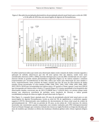 Tópicos em Ciências Agrárias – Volume 1
102
Figura 2. Box-plot da precipitação pluviométrica da precipitação pluvial anual (mm), para a série de 1985
a 12 de julho de 2014 das seis mesorregiões do Agreste de Pernambucano.
O outlier (asterisco) indica que existe uma observação atípica neste conjunto de dados constata segundo a
aplicação do método, observou-se que dos 30 anos apenas dois são atípicos, sendo esses anos
considerados chuvosos (1991 e 2006), havendo destaque para o ano de 2001 considerado um ano super-
chuvoso devido ao grande volume pluviométrico registrado (Figura 2). Os valores máximo e mínimos
(representados por circunferências) no Box Plot, indica que existe uma observação de anos úmidos e
secos, respectivamente, neste conjunto de dados, ressalva que dos 30 anos da série historia de dados
estudos, foram encontrados 12 anos úmidos (1988, 1990, 1991, 1992, 1993, 1998, 1999, 2006, 2007,
2012, 2013 e 2014) que correspondem aos valores entre o 3º quartil e o Vmáx, apenas 1 anos seco (2013)
que corresponde aos valores entre o Vmín e 1º quartil (Figura 2). A maior quantidade e/ou frequência das
observações úmidas, ocorreram ano de 2013 (1.498,00 mm e 1.436,30 mm) e ao mesmo tempo neste
mesmo ano observa-se ocorrência de períodos secos (ausência de chuvas), o indica grande
variabilidade/oscilação do clima na região, tal qual observado na Figura 2.
Pela Figura 3, a equação linear ajustada para 30 anos da precipitação pluvial total anual para as seis
mesorregiões do Agreste Pernambucano, revela ao nível de 5% de significância o coeficiente angular
negativo (-397,9), demonstrando uma tendência do decrescimento da chuva total anual da ordem de
aproximadamente de - 397,9 mm no período de 30 anos, ou da ordem de -13,26 mm/ano. Os valores
mostrados são consistentes quando comparados com estudos realizados pelo IPCC (Intergovernmental
Panel on Climate Change), que constatou redução das chuvas na região Nordeste ao longo das décadas, por
meio de modelos que simulam os efeitos das mudanças climáticas globais sobre climas regionais (Figura
3).
 