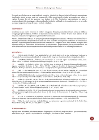 Tópicos em Ciências Agrárias – Volume 1
104
De modo geral observa-se uma tendência negativa (diminuição da precipitação) bastante expressiva e
significativa sobre grande parte as mesorregiões (dos municípios) estudas, principalmente sobre as
regiões do oeste do vale do Ipanema e do Ipojuca e do Alto Capibaribe, representados por valores
negativos do coeficiente angular. A diminuição pluviométrica ratificado neste estudo mostrou-se irregular
na escala temporal ao longo de todo o período estudado.
4 CONCLUSÃO
Constatou-se que ocorre presença de outliers em apenas dois anos, deixando os totais acima da média da
precipitação pluviométrica. Verificou-se também número maior de eventos de anos mais úmidos do em
mm/ano, para as mesorregiões do Agreste de Pernambucano.
Há uma tendência na redução da precipitação e toda a região estudada está sofrendo uma diminuição de
volume pluviométrico do período avaliado e este pode acarretar danos graves aos biomas do semiárido do
Nordeste Brasileiro, prejudicando as atividades econômicas e surgindo secas mais intensas na região. Este
trabalho reforça a necessidade de um melhor planejamento e gerenciamento de recursos hídricos por
parte de autoridades no intuito de minimizar efeitos negativos da redução do volume pluviométrico.
REFERÊNCIAS
[1] FÉLIX, D. de O., SOUSA, I. F. de, NASCIMENTO, P. J. S. da S., SANTOS, D. N. dos. Avaliação da Tendência de
Precipitação Pluviométrica anual no Estado de Sergipe. In: XVI Congresso Brasileiro de Meteorologia, Belém, 2010.
[2] GALVANI E.; LUCHIARI A. Critérios para classificação de anos com regime pluviométrico normal, seco e
úmido. Aracajú VI Simpósio Brasileiro de Climatologia Geográfica, p. 20-29, 2004.
[3] LACERDA, F. F.; DIAS, H.; ASSAD, E. D.; SANTOS, A. de. A. Detecção de Sinais de Mudanças Climáticas para
Algumas Localidades do Sertão do Pajeú - PE. In: XVI CBA - Congresso Brasileiro de Agrometeorologia, 2009, Belo
Horizonte. Mudanças Climáticas, Recursos Hídricos e Energia para uma Agricultura Sustentável, 2009.
[4] LIMA, J.S.S. de; SAMUEL DE ASSIS SILVA, S.A. de; OLIVEIRA, R.B de; CECÍLIO, R.A; XAVIER, A.C. Variabilidade
temporal da precipitação mensal em Alegre – ES. Revista Ciência Agronômica, v. 39, n. 02, p. 327-332, 2008
[5] RAMOS, A.M. Influência das mudanças climáticas devido ao efeito estufa na drenagem urbana de uma grande
cidade. Tese (Doutorado), Universidade Federal de Pernambuco – UFPE, Recife, 2010, 160p.
[6] RAMOS, Y.S.; RIBEIRO, G.N.; ALCÂNTARA, H.M. Eventos de extremos mensais da precipitação na cidade do
Recife/PE (1961-2010). Revista Verde de Agroecologia e Desenvolvimento Sustentável, (Mossoró – RN), v. 7, n. 5, p.59
– 66 , jan-dez, 2012 (Volume Especial)
[7] SANTOS, C. A. C. dos; BRITO, J. I. B. de; RAO, T. V. R.; MENEZES, H. E. A. Tendências dos índices de precipitação
no Estado do Ceará. Revista Brasileira de Meteorologia, v. 24, n. 1, p. 39-47, 2009.
[8] SCHNEIDER, H.; SILVA, C.A. da. O uso do modelo box plot na identificação de anos-padrão secos, chuvosos e
habituais na microrregião de dourados, Mato Grosso do Sul. Revista do Departamento de Geografia – USP, v. 24, p.
131-146, 2014.
[9] SILVA, R. O. B. Tendências de mudanças climáticas na precipitação pluviométrica no estado de Pernambuco.
Dissertação (Mestrado Engenharia Civil), Universidade Federal de Pernambuco – UFPE, Recife, 2013, 95p.
[10] THEIL, H. A rank-inavariant method of Linear and polynomial regression analysis, I, II, III. Nederl Akad
Wetensch Proc. 53: p. 386-392, 512-525, 1397-1412, 2000.
AGRADECIMENTOS
Agradecemos a FACEPE pelo financiamento de pesquisa, através do programa PIBIC, que concederam a
bolsa de Iniciação Científica no período 2013-2015 para a realização deste trabalho.
 