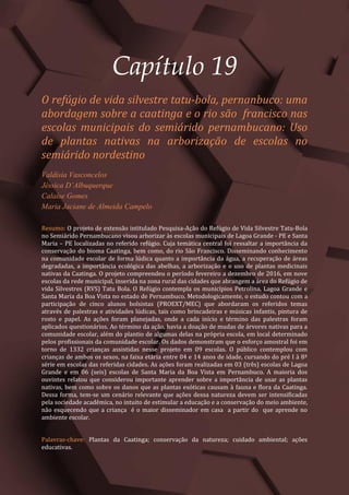 Tópicos em Ciências Agrárias – Volume 1
105
Capítulo 19
O refúgio de vida silvestre tatu-bola, pernanbuco: uma
abordagem sobre a caatinga e o rio são francisco nas
escolas municipais do semiárido pernambucano: Uso
de plantas nativas na arborização de escolas no
semiárido nordestino
Valdísia Vasconcelos
Jéssica D’Albuquerque
Calaíse Gomes
Maria Jaciane de Almeida Campelo
Resumo: O projeto de extensão intitulado Pesquisa-Ação do Refúgio de Vida Silvestre Tatu-Bola
no Semiárido Pernambucano visou arborizar às escolas municipais de Lagoa Grande - PE e Santa
Maria – PE localizadas no referido refúgio. Cuja temática central foi ressaltar a importância da
conservação do bioma Caatinga, bem como, do rio São Francisco. Disseminando conhecimento
na comunidade escolar de forma lúdica quanto a importância da água, a recuperação de áreas
degradadas, a importância ecológica das abelhas, a arborização e o uso de plantas medicinais
nativas da Caatinga. O projeto compreendeu o período fevereiro a dezembro de 2016, em nove
escolas da rede municipal, inserida na zona rural das cidades que abrangem a área do Refúgio de
vida Silvestres (RVS) Tatu Bola. O Refúgio contempla os municípios Petrolina, Lagoa Grande e
Santa Maria da Boa Vista no estado de Pernambuco. Metodologicamente, o estudo contou com a
participação de cinco alunos bolsistas (PROEXT/MEC) que abordaram os referidos temas
através de palestras e atividades lúdicas, tais como brincadeiras e músicas infantis, pintura de
rosto e papel. As ações foram planejadas, onde a cada início e término das palestras foram
aplicados questionários. Ao término da ação, havia a doação de mudas de árvores nativas para a
comunidade escolar, além do plantio de algumas delas na própria escola, em local determinado
pelos profissionais da comunidade escolar. Os dados demonstram que o esforço amostral foi em
torno de 1332 crianças assistidas nesse projeto em 09 escolas. O público contemplou com
crianças de ambos os sexos, na faixa etária entre 04 e 14 anos de idade, cursando do pré I à 8ª
série em escolas das referidas cidades. As ações foram realizadas em 03 (três) escolas de Lagoa
Grande e em 06 (seis) escolas de Santa Maria da Boa Vista em Pernambuco. A maioria dos
ouvintes relatou que considerou importante aprender sobre a importância de usar as plantas
nativas, bem como sobre os danos que as plantas exóticas causam à fauna e flora da Caatinga.
Dessa forma, tem-se um cenário relevante que ações dessa natureza devem ser intensificadas
pela sociedade acadêmica, no intuito de estimular a educação e a conservação do meio ambiente,
não esquecendo que a criança é o maior disseminador em casa a partir do que aprende no
ambiente escolar.
Palavras-chave: Plantas da Caatinga; conservação da natureza; cuidado ambiental; ações
educativas.
 