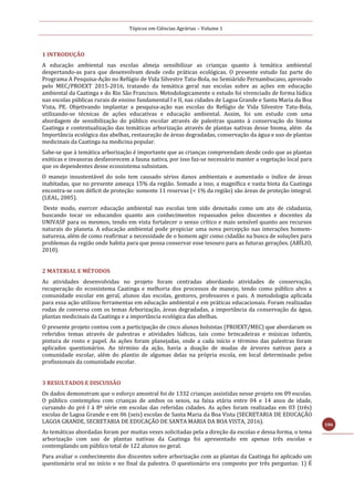 Tópicos em Ciências Agrárias – Volume 1
106
1 INTRODUÇÃO
A educação ambiental nas escolas almeja sensibilizar as crianças quanto à temática ambiental
despertando-as para que desenvolvam desde cedo práticas ecológicas. O presente estudo faz parte do
Programa A Pesquisa-Ação no Refúgio de Vida Silvestre Tatu-Bola, no Semiárido Pernambucano, aprovado
pelo MEC/PROEXT 2015-2016, tratando da temática geral nas escolas sobre as ações em educação
ambiental da Caatinga e do Rio São Francisco. Metodologicamente o estudo foi vivenciado de forma lúdica
nas escolas públicas rurais de ensino fundamental I e II, nas cidades de Lagoa Grande e Santa Maria da Boa
Vista, PE. Objetivando implantar a pesquisa-ação nas escolas do Refúgio de Vida Silvestre Tatu-Bola,
utilizando-se técnicas de ações educativas e educação ambiental. Assim, foi um estudo com uma
abordagem de sensibilização do público escolar através de palestras quanto à conservação do bioma
Caatinga e contextualização das temáticas arborização através de plantas nativas desse bioma, além da
Importância ecológica das abelhas, restauração de áreas degradadas, conservação da água e uso de plantas
medicinais da Caatinga na medicina popular.
Sabe-se que à temática arborização é importante que as crianças compreendam desde cedo que as plantas
exóticas e invasoras desfavorecem a fauna nativa, por isso faz-se necessário manter a vegetação local para
que os dependentes desse ecossistema subsistam.
O manejo insustentável do solo tem causado sérios danos ambientais e aumentado o índice de áreas
inabitadas, que no presente ameaça 15% da região. Somado a isso, a magnífica e vasta biota da Caatinga
encontra-se com déficit de proteção: somente 11 reservas (< 1% da região) são áreas de proteção integral.
(LEAL, 2005).
Deste modo, exercer educação ambiental nas escolas tem sido denotado como um ato de cidadania,
buscando tocar os educandos quanto aos conhecimentos repassados pelos discentes e docentes da
UNIVASF para os mesmos, tendo em vista fortalecer o senso crítico e mais sensível quanto aos recursos
naturais do planeta. A educação ambiental pode propiciar uma nova percepção nas interações homem-
natureza, além de como reafirmar a necessidade de o homem agir como cidadão na busca de soluções para
problemas da região onde habita para que possa conservar esse tesouro para as futuras gerações. (ABÍLIO,
2010).
2 MATERIAL E MÉTODOS
As atividades desenvolvidas no projeto foram centradas abordando atividades de conservação,
recuperação do ecossistema Caatinga e melhoria dos processos de manejo, tendo como público alvo a
comunidade escolar em geral, alunos das escolas, gestores, professores e pais. A metodologia aplicada
para essa ação utilizou ferramentas em educação ambiental e em práticas educacionais. Foram realizadas
rodas de conversa com os temas Arborização, áreas degradadas, a importância da conservação da água,
plantas medicinais da Caatinga e a importância ecológica das abelhas.
O presente projeto contou com a participação de cinco alunos bolsistas (PROEXT/MEC) que abordaram os
referidos temas através de palestras e atividades lúdicas, tais como brincadeiras e músicas infantis,
pintura de rosto e papel. As ações foram planejadas, onde a cada início e término das palestras foram
aplicados questionários. Ao término da ação, havia a doação de mudas de árvores nativas para a
comunidade escolar, além do plantio de algumas delas na própria escola, em local determinado pelos
profissionais da comunidade escolar.
3 RESULTADOS E DISCUSSÃO
Os dados demonstram que o esforço amostral foi de 1332 crianças assistidas nesse projeto em 09 escolas.
O público contemplou com crianças de ambos os sexos, na faixa etária entre 04 e 14 anos de idade,
cursando do pré I à 8ª série em escolas das referidas cidades. As ações foram realizadas em 03 (três)
escolas de Lagoa Grande e em 06 (seis) escolas de Santa Maria da Boa Vista (SECRETARIA DE EDUCAÇÃO
LAGOA GRANDE, SECRETARIA DE EDUCAÇÃO DE SANTA MARIA DA BOA VISTA, 2016).
As temáticas abordadas foram por muitas vezes solicitadas pela a direção da escolas e dessa forma, o tema
arborização com uso de plantas nativas da Caatinga foi apresentado em apenas três escolas e
contemplando um público total de 122 alunos no geral.
Para avaliar o conhecimento dos discentes sobre arborização com as plantas da Caatinga foi aplicado um
questionário oral no início e no final da palestra. O questionário era composto por três perguntas: 1) É
 