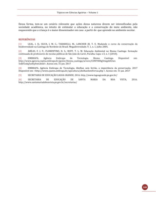Tópicos em Ciências Agrárias – Volume 1
108
Dessa forma, tem-se um cenário relevante que ações dessa natureza devem ser intensificadas pela
sociedade acadêmica, no intuito de estimular a educação e a conservação do meio ambiente, não
esquecendo que a criança é o maior disseminador em casa a partir do que aprende no ambiente escolar.
REFERÊNCIAS
[1] LEAL, I. R.; SILVA, J. M. C.; TABARELLI, M.; LANCHER JR, T. E. Mudando o curso da conservação da
biodiversidade na Caatinga do Nordeste do Brasil. Megadiversidade. V. 1, n. 1, Julho 2005.
[2] ABÍLIO, F. J. P.; FLORENTINO, H. S.; RUFF, T. L. M. Educação Ambiental no Bioma Caatinga: formação
continuada de professores de escolas públicas de São João do Cariri, Paraíba. Capa: v.5, n. 1 (2010).
[3] EMBRAPA. Agência Embrapa de Tecnologia. Bioma Caatinga. Disponível em:
http://www.agencia.cnptia.embrapa.br/gestor/bioma_caatinga/arvore/CONT000g5twgzh02wx
5ok01edq5ssfnyhwt.html>. Acesso em; 31 jan. 2017
[4] EMBRAPA. Agência Embrapa de Tecnologia. Abelhas sem ferrão, a importância da preservação, 2017
Disponível em: <http://www.cpamn.embrapa.br/apicultura/abelhasSemFerrao.php >. Acesso em: 31 jan. 2017
[5] SECRETARIA DE EDUCAÇÃO LAGOA GRANDE, 2016. http://www.lagoagrande.pe.gov.br/
[6] SECRETARIA DE EDUCAÇÃO DE SANTA MARIA DA BOA VISTA, 2016.
http://www.santamariadaboavista.pe.gov.br/secretarias/
 
