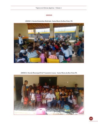 Tópicos em Ciências Agrárias – Volume 1
109
ANEXOS
ANEXO 1: Escola Estanislau Medrado- Santa Maria Da Boa Vista- PE.
ANEXO 2: Escola Municipal Prof.º Cassimiro Lucas - Santa Maria da Boa Vista-PE.
 
