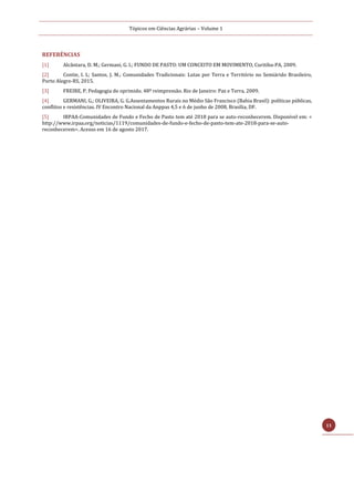 Tópicos em Ciências Agrárias – Volume 1
11
REFERÊNCIAS
[1] Alcântara, D. M.; Germani, G. I.; FUNDO DE PASTO: UM CONCEITO EM MOVIMENTO, Curitiba-PA, 2009.
[2] Contie, I. L; Santos, J. M.; Comunidades Tradicionais: Lutas por Terra e Território no Semiárido Brasileiro,
Porto Alegre-RS, 2015.
[3] FREIRE, P. Pedagogia do oprimido. 48ª reimpressão. Rio de Janeiro: Paz e Terra, 2009.
[4] GERMANI, G.; OLIVEIRA, G. G.Assentamentos Rurais no Médio São Francisco (Bahia Brasil): políticas públicas,
conflitos e resistências. IV Encontro Nacional da Anppas 4,5 e 6 de junho de 2008, Brasília, DF.
[5] IRPAA-Comunidades de Fundo e Fecho de Pasto tem até 2018 para se auto-reconhecerem. Disponível em: <
http://www.irpaa.org/noticias/1119/comunidades-de-fundo-e-fecho-de-pasto-tem-ate-2018-para-se-auto-
reconhecerem>. Acesso em 16 de agosto 2017.
 