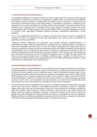 Tópicos em Ciências Agrárias – Volume 1
112
1 CONTEXTUALIZAÇÃO DA EXPERIÊNCIA
A comunidade de Melosa no município de Remanso- Bahia, surgiu a partir da construção da Barragem de
Sobradinho e é referência na apicultura do município e na Região. Entre os moradores da comunidade,
José Ricardo Ferreira do Rego, ou simplesmente Zé Ricardo, como é conhecido, se destaca pelo seu
pioneirismo, conhecimento técnico, amor pelas abelhas e capacidade de incentivar e contribuir para o
surgimento de novos/as apicultores/as na região. Melosa está localizada no Território Sertão do São
Francisco, que é composto por 10 municípios: Uauá, Campo Alegre de Lourdes, Canudos, Casa Nova,
Curaçá, Juazeiro, Pilão Arcado, Remanso, Sento Sé e Sobradinho. Entre as principais populações presentes
no território estão agricultores familiares, famílias assentadas, comunidades quilombolas e povos
indígenas.
Por ser uma região fértil, fortalecida com a irrigação, o Vale do São Francisco se tornou um importante
produtor de frutas e hortaliças dominado pelo agronegócio, que utiliza grandes quantidades de
agrotóxicos em seus monocultivos.
Pesquisas recentes comprovam que agrotóxicos tem causado alterações comportamentais e a
mortalidade de abelhas, além de comprometerem a qualidade do mel e demais produtos. A apicultura é
então uma importante alternativa para as áreas de sequeiro (dependentes de chuva), pois além da
ausência de agrotóxicos, adequa-se bem às características dessas localidades, atendendo aos princípios da
sustentabilidade, nos seus aspectos sociais, culturais, econômicos e ambientais, destacando-se entre as
atividades agropecuárias desenvolvidas pela agricultura familiar. É uma atividade que não necessita de
altos investimentos financeiros, por isso é de grande importância para as famílias do campo como uma
forma de renda, gerando bons lucros. As abelhas contribuem para o equilíbrio do ecossistema e a
manutenção da biodiversidade, sendo responsáveis por cerca de 70% da polinização das flores e assim
essenciais para a existência de vida no planeta Terra.
2 DESENVOLVIMENTO DA EXPERIÊNCIA
A criação de abelhas na comunidade teve início em 1988, quando com apenas 10 colmeias e uma força de
vontade inestimável, contando a ajuda da esposa, Dona Marinalva, e os filhos, Raíla e Jose Ricardo Junior;
Zé Ricardo inicia seu apiário. Foram construindo caixas a base de ferramentas simples como cerrote,
martelo, plana manual e madeiras encontradas na caatinga da comunidade. O que muito se falava era que
Zé Ricardo estava louco. “Investir em algo que não sabe se vai ter retorno!”, diziam. Com sua fé em Deus e
muito trabalho duro o apiário foi crescendo. O preço do mel era baixo e as críticas constantes, porém ele
continuou. Como todo o mel produzido era comercializado no mercado local, desvalorizado pelos
atravessadores, por vezes toda a safra ficou estocada em casa por falta de comprador.
Ao passar dos anos foram se instalando novas empresas e o produto ficando mais valorizado, começando
assim a gerar lucros para a família e a comunidade, pois quando aumentava o serviço era contratado
alguém para ajudar. Com isso foi despertando o interesse de outras pessoas da localidade e também ao
redor do município. Sempre disposto a ajudar, Zé Ricardo é inspiração pra os que estão iniciando. Na
Melosa, muitos já seguem seu exemplo e integram a apicultura na labuta do dia-a-dia, a maioria das
famílias tem nessa atividade uma importante fonte de renda. As comunidades de Garrote, Lagoinha e
Mandu, em Remanso; e também comunidades do município vizinho Casa Nova, se inspiram na experiência
de Zé Ricardo e da comunidade de Melosa para iniciar e se manter na apicultura.
 