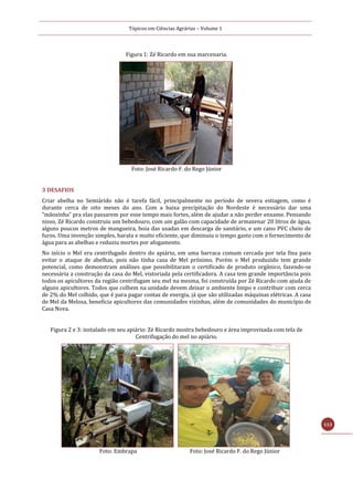 Tópicos em Ciências Agrárias – Volume 1
113
Figura 1: Zé Ricardo em sua marcenaria.
Foto: José Ricardo F. do Rego Júnior
3 DESAFIOS
Criar abelha no Semiárido não é tarefa fácil, principalmente no período de severa estiagem, como é
durante cerca de oito meses do ano. Com a baixa precipitação do Nordeste é necessário dar uma
“mãozinha” pra elas passarem por esse tempo mais fortes, além de ajudar a não perder enxame. Pensando
nisso, Zé Ricardo construiu um bebedouro, com um galão com capacidade de armazenar 20 litros de água,
alguns poucos metros de mangueira, boia das usadas em descarga de sanitário, e um cano PVC cheio de
furos. Uma invenção simples, barata e muito eficiente, que diminuiu o tempo gasto com o fornecimento de
água para as abelhas e reduziu mortes por afogamento.
No início o Mel era centrifugado dentro do apiário, em uma barraca comum cercada por tela fina para
evitar o ataque de abelhas, pois não tinha casa de Mel próximo. Porém o Mel produzido tem grande
potencial, como demonstram análises que possibilitaram o certificado de produto orgânico, fazendo-se
necessária a construção da casa do Mel, vistoriada pela certificadora. A casa tem grande importância pois
todos os apicultores da região centrifugam seu mel na mesma, foi construída por Zé Ricardo com ajuda de
alguns apicultores. Todos que colhem na unidade devem deixar o ambiente limpo e contribuir com cerca
de 2% do Mel colhido, que é para pagar contas de energia, já que são utilizadas máquinas elétricas. A casa
de Mel da Melosa, beneficia apicultores das comunidades vizinhas, além de comunidades do município de
Casa Nova.
Figura 2 e 3: instalado em seu apiário: Zé Ricardo mostra bebedouro e área improvisada com tela de
Centrifugação do mel no apiário.
Foto: Embrapa Foto: José Ricardo F. do Rego Júnior
 