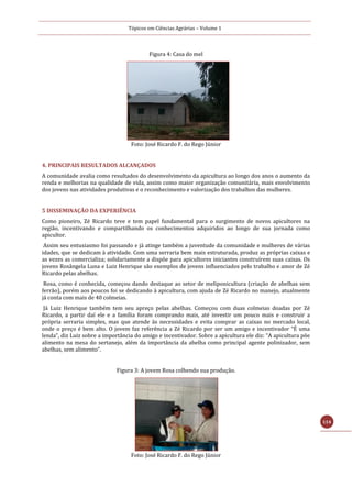 Tópicos em Ciências Agrárias – Volume 1
114
Figura 4: Casa do mel
Foto: José Ricardo F. do Rego Júnior
4. PRINCIPAIS RESULTADOS ALCANÇADOS
A comunidade avalia como resultados do desenvolvimento da apicultura ao longo dos anos o aumento da
renda e melhorias na qualidade de vida, assim como maior organização comunitária, mais envolvimento
dos jovens nas atividades produtivas e o reconhecimento e valorização dos trabalhos das mulheres.
5 DISSEMINAÇÃO DA EXPERIÊNCIA
Como pioneiro, Zé Ricardo teve e tem papel fundamental para o surgimento de novos apicultores na
região, incentivando e compartilhando os conhecimentos adquiridos ao longo de sua jornada como
apicultor.
Assim seu entusiasmo foi passando e já atinge também a juventude da comunidade e mulheres de várias
idades, que se dedicam à atividade. Com uma serraria bem mais estruturada, produz as próprias caixas e
as vezes as comercializa; solidariamente a dispõe para apicultores iniciantes construírem suas caixas. Os
jovens Rosângela Luna e Luiz Henrique são exemplos de jovens influenciados pelo trabalho e amor de Zé
Ricardo pelas abelhas.
Rosa, como é conhecida, começou dando destaque ao setor de meliponicultura (criação de abelhas sem
ferrão), porém aos poucos foi se dedicando à apicultura, com ajuda de Zé Ricardo no manejo, atualmente
já conta com mais de 40 colmeias.
Já Luiz Henrique também tem seu apreço pelas abelhas. Começou com duas colmeias doadas por Zé
Ricardo, a partir daí ele e a família foram comprando mais, até investir um pouco mais e construir a
própria serraria simples, mas que atende às necessidades e evita comprar as caixas no mercado local,
onde o preço é bem alto. O jovem faz referência a Zé Ricardo por ser um amigo e incentivador “É uma
lenda”, diz Luiz sobre a importância do amigo e incentivador. Sobre a apicultura ele diz: “A apicultura põe
alimento na mesa do sertanejo, além da importância da abelha como principal agente polinizador, sem
abelhas, sem alimento”.
Figura 3: A jovem Rosa colhendo sua produção.
Foto: José Ricardo F. do Rego Júnior
 