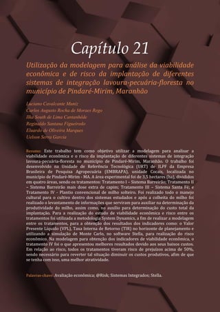 Tópicos em Ciências Agrárias – Volume 1
115
Capítulo 21
Utilização da modelagem para análise da viabilidade
econômica e de risco da implantação de diferentes
sistemas de integração lavoura-pecuária-floresta no
município de Pindaré-Mirim, Maranhão
Luciano Cavalcante Muniz
Carlos Augusto Rocha de Moraes Rego
Ilka South de Lima Cantanhêde
Reginaldo Santana Figueiredo
Eluardo de Oliveira Marques
Uelson Serra Garcia
Resumo: Este trabalho tem como objetivo utilizar a modelagem para analisar a
viabilidade econômica e o risco da implantação de diferentes sistemas de integração
lavoura-pecuária-floresta no município de Pindaré-Mirim, Maranhão. O trabalho foi
desenvolvido na Unidade de Referência Tecnológica (URT) de ILPF da Empresa
Brasileira de Pesquisa Agropecuária (EMBRAPA), unidade Cocais, localizada no
município de Pindaré-Mirim - MA. A área experimental foi de 3,5 hectares (ha), divididos
em quatro áreas, sendo os tratamentos: Tratamento I – Sistema Barreirão; Tratamento II
– Sistema Barreirão mais dose extra de capim; Tratamento III – Sistema Santa Fé; e
Tratamento IV - Plantio convencional de milho solteiro. Foi realizado todo o manejo
cultural para o cultivo dentro dos sistemas estudados e após a colheita do milho foi
realizado o levantamento de informações que serviram para auxiliar na determinação da
produtividade do milho, assim como, no auxílio para determinação do custo total da
implantação. Para a realização do estudo de viabilidade econômica e risco entre os
tratamentos foi utilizada a metodologia System Dynamics, a fim de realizar a modelagem
entre os tratamentos, para a obtenção dos resultados dos indicadores como: o Valor
Presente Líquido (VPL), Taxa Interna de Retorno (TIR) no horizonte de planejamento e
utilizando a simulação de Monte Carlo, no software Stella, para realização do risco
econômico. Na modelagem para obtenção dos indicadores de viabilidade econômica, o
tratamento IV foi o que apresentou melhores resultados devido aos seus baixos custos.
Em relação ao risco, todos os tratamentos tiveram risco de prejuízos acima de 50%,
sendo necessário para reverter tal situação diminuir os custos produtivos, afim de que
se tenha com isso, uma melhor atratividade.
Palavras-chave: Avaliação econômica; @Risk; Sistemas Integrados; Stella.
 