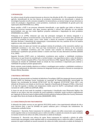 Tópicos em Ciências Agrárias – Volume 1
116
1 INTRODUÇÃO
As culturas anuais de grãos proporcionaram no decorrer das décadas de 80 e 90, a expansão da fronteira
agrícola, intensificação do uso dos fatores de produção, investimentos em mecanização e adoção de
tecnologias baseadas em alto consumo energético. As monoculturas, ao mesmo tempo em que elevaram os
custos de produção e degradaram o meio produtivo, resultaram na instabilidade de grande parte das
explorações (KLUTHCOUSKI et al., 2003).
Nesse sentido, a ILPF é um processo altamente intensificado, o que significa que todos os fatores de
produção (recursos humanos, solo, água, insumos agrícolas e outros) são utilizados na sua máxima
potencialidade, sem que isso venha significar prejuízos ambientais e degradação do meio produtivo
(TOWNSEND et al., 2009).
Yokoyama et al. (1999), relataram que uma das principais vantagens do sistema integrado é a
possibilidade de explorar economicamente a área durante o ano inteiro ou na maioria dele, gerando um
aumento na produção de grãos, carne e leite. Ainda, a chance de aumentar a produção sem precisar
derrubar florestas, a diminuição da contaminação e assoreamento dos rios, aumento do teor de matéria
orgânica no solo, entre outros (MAPA, 2007).
Entretanto antes de optar por investir em qualquer sistema de produção, se faz necessário analisar sua
viabilidade econômica e seu risco. Para que haja investimento no projeto técnico, se faz necessário
analisar sua viabilidade econômica, pois este consiste num conjunto de informações de natureza
quantitativa e qualitativa que permite estimar o cenário com base em uma alternativa escolhida (KASSAI
et al., 2005).
Segundo Noronha (1987) entre os indicadores econômicos para analisar a viabilidade econômica,
destacam-se os que levam em consideração a variável tempo e sua importância sobre o valor do dinheiro,
como o Valor Presente Líquido (VPL) e Taxa Interna de Retorno (TIR). Segundo Muniz (2007a, 2007b), a
realização de estudos de viabilidade aliado ao estudo do risco econômico é importante para analisar a
viabilidade de qualquer projeto agropecuário.
Neste contexto, neste trabalho objetivou-se utilizar a modelagem para analisar a viabilidade econômica e
de risco da implantação de diferentes sistemas de integração lavoura, pecuária e floresta no município de
Pindaré-Mirim, Maranhão.
2 MATERIAL E MÉTODOS
O trabalho foi desenvolvido na Unidade de Referência Tecnológica (URT) de integração lavoura-pecuária-
floresta (ILPF) da Embrapa Cocais, localizada no município de Pindaré-Mirim/MA, microrregião de
Pindaré, nas coordenadas de latitude 03º46’13.60” Sul (S), longitude 45º29’42.00” Oeste (W) e com
altitude de 28 metros em relação ao nível do mar. Segundo a classificação de Koeppen (1948), o clima local
é do tipo Aw (quente e úmida), com temperatura média anual de 26,0ºC e precipitação média anual
variando de 1.600 a 2.000 mm (GEPLAN, 2002).
A classe de solo do local onde foi instalado o experimento é classificada como Plintossolo Háplico. Em
relação ao seu relevo, este tem variações de suave-ondulado a ondulado, sendo recoberto originalmente
por vegetação de floresta tropical subperenifólia dicótilo-palmácea babaçual (Mata dos Cocais), dominante
na região Meio-Norte do Estado do Maranhão (MARANHÃO, 2003).
2.1 CARACTERIZAÇÃO DOS TRATAMENTOS
A obtenção dos dados ocorreu no ano agrícola 2015/2016 sendo a área experimental utilizada de três e
meio hectares (ha), a qual foi dividida em quatro subáreas para a formação dos tratamentos. Os
tratamentos avaliados foram:
Tratamento I - Barreirão. Neste tratamento foi realizado o plantio de milho consorciado com pastagem,
sendo seguidas todas as recomendações para o cultivo do milho e o plantio da semente de capim realizado
no mesmo momento da cultura do milho, misturado ao adubo de fundação.
Tratamento II - Barreirão com reforço de capim. Neste tratamento foi realizado o plantio de milho
consorciado com pastagem, sendo seguidas todas as recomendações para o cultivo do milho e o plantio da
semente de capim realizado no mesmo momento da cultura do milho, misturado ao adubo de fundação. A
 