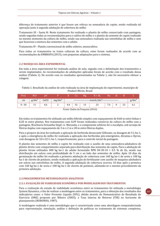 Tópicos em Ciências Agrárias – Volume 1
117
diferença do tratamento anterior é que houve um reforço na semeadura do capim, sendo realizada tal
operação junto à segunda adubação de cobertura do milho.
Tratamento III - Santa fé. Neste tratamento foi realizado o plantio de milho consorciado com pastagem,
sendo seguidas todas as recomendações para o cultivo do milho e o plantio da semente de capim realizado
no mesmo momento da cultura do milho, sendo sua semeadura realizada nas entrelinhas de milho e sem
que houvesse a mistura das sementes com o adubo.
Tratamento IV - Plantio convencional de milho solteiro, monocultivo.
Para todos os tratamentos os tratos culturais da cultura, estes foram realizados de acordo com as
recomendações da EMBRAPA (2015), com pequenas adaptações para o sistema.
2.2 MANEJO DA ÁREA EXPERIMENTAL
Em toda a área experimental foi realizada análise de solo, seguida com a delimitação dos tratamentos a
serem implantados. As recomendações de adubações aplicadas foram de acordo com o resultado dessa
análise (Tabela 1). De acordo com os resultados apresentados na Tabela 1, não foi necessário efetuar a
calagem.
Tabela 1. Resultado da análise de solo realizada na área de implantação do experimento, município de
Pindaré-Mirim, Brasil
Prof. M.O pH P K Ca Mg H + AL Na Al H C
cm g/dm³ CaCl2 mg/dm³ --------------------mmolc/dm³-------------------- g/dm³
0 - 20 11 4,6 2 4,4 32 13 23 7,4 0 23 6,1
Fonte: Dados da Pesquisa (2016)
Em todos os tratamentos foi utilizado um milho híbrido simples com espaçamento de 0,60 m entre linhas e
0,20 m entre plantas. Nos tratamentos com ILPF foram realizados consórcio da cultura do milho com a
pastagem, Brachiaria brizantha Stapf. cv. Marandu, e o componente arbóreo foi o eucalipto, sob arranjo de
fileiras duplas com espaçamento de 3 m x 2 m e 28 m entre fileiras duplas.
Para o preparo da área foi realizado a aplicação de herbicida dessecante Glifosato, na dosagem de 5 L ha-1,
e após a emergência do milho foi realizada a aplicação dos herbicidas pós-emergentes, Atrazina e Kyron,
com dosagens de 3,0 e 0,5 L ha-1, respectivamente, para o controle inicial da pastagem.
O plantio das sementes de milho e capim foi realizado com o auxilio de uma semeadora-adubadora de
plantio direto com compartimento separado para distribuição das sementes de capim. Para a adubação de
plantio foram utilizados 400 kg ha-1 do adubo formulado NPK 04-30-10 + 0,5 % de Zn, sendo sua
distribuição em sulcos com profundidade de 5 cm e ao lado das sementes de milho. Após 10 dias da
germinação do milho foi realizada a primeira adubação de cobertura com 160 kg ha-1 de ureia e 100 kg
ha-1 de cloreto de potássio, sendo realizada a aplicação do fertilizante com auxilio de maquina adubadora
em sulcos nas entrelinhas do milho. A segunda adubação de cobertura ocorreu 10 dias após a primeira
com 160 kg ha-1 de ureia e 100 kg ha-1 de cloreto de potássio, adotando-se o mesmo procedimento da
primeira adubação.
2.3 PROCEDIMENTOS METODOLÓGICOS ANALÍTICOS
2.3.1 AVALIAÇÃO DE VIABILIDADE ECONÔMICA POR MODELAGEM DOS TRATAMENTOS
Para a realização do estudo de viabilidade econômica entre os tratamentos foi utilizada a metodologia
System Dynamics, a fim de realizar a modelagem entre os tratamentos, para a obtenção dos resultados dos
indicadores como: o Valor Presente Líquido (VPL), obtido através do Demonstrativo de Resultado do
Exercício (DRE) proposto por Ribeiro (2003); a Taxa Interna de Retorno (TIR) no horizonte de
planejamento (NORONHA, 1987).
A modelagem realizada é uma metodologia que é caracterizada como uma abordagem computadorizada
para representação, simulação, análise e definição de políticas no tratamento de sistemas complexos,
 