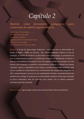 Tópicos em Ciências Agrárias – Volume 1
12
Capítulo 2
Mutirão como ferramenta pedagógica para
construção de saberes agroecológicos
Júlio César Novais Santos
Edilania Pereira da Silva
Davy Lima de Souza
Judenilton Oliveira dos Santos Souza
Rogério de Souza Bispo
João Wanderson Trabuco de Souza
Resumo: O Grupo de Agroecologia Umbuzeiro – GAU, com sede na Universidade do
Estado da Bahia – UNEB, em Juazeiro – BA, realizou atividades práticas na área de
produção, no intuito de fortalecer as discussões sobre agroecologia, na perspectiva de
unir os conhecimentos científicos e tradicionais. Primeiro, foi identificado as culturas e
possíveis desequilíbrios existentes na área. Em seguida, dividiu-se em grupos com três
pessoas para pesquisar as questões socioambientais, políticas e culturais das plantas
cultivadas, nativas e espontâneas. Para realizar as práticas foram feitos mutirões, onde
ocorre a partilha do conhecimento, há o estreitamento das relações dos integrantes do
GAU, compreendendo as pessoas na sua complexidade. Permite o emponderamento dos
membros para instigar os professores na universidade a produzir ciência que contemple
os povos tradicionais, além de contribuir para manter vivo os saberes populares
passados de geração à geração.
Palavras-Chave: Agroecologia; Ajuda mútua; Reciprocidade; Saberes tradicionais.
 