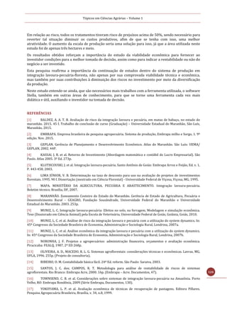 Tópicos em Ciências Agrárias – Volume 1
124
Em relação ao risco, todos os tratamentos tiveram risco de prejuízos acima de 50%, sendo necessário para
reverter tal situação diminuir os custos produtivos, afim de que se tenha com isso, uma melhor
atratividade. O aumento da escala de produção seria uma solução para isso, já que a área utilizada neste
estudo foi de apenas três hectares e meio.
Os resultados obtidos reforçam a importância do estudo da viabilidade econômica para fornecer ao
investidor condições para a melhor tomada de decisão, assim como para indicar a rentabilidade ou não do
negócio a ser investido.
Esta pesquisa reafirma a importância da continuação de estudos dentro do sistema de produção em
integração lavoura-pecuária-floresta, não apenas por sua comprovada viabilidade técnica e econômica,
mas também por suas contribuições à diminuição dos riscos no investimento por meio da diversificação
da produção.
Neste estudo entende-se ainda, que são necessários mais trabalhos com a ferramenta utilizada, o software
Stella, também em outras áreas de conhecimento, para que se torne uma ferramenta cada vez mais
didática e útil, auxiliando o investidor na tomada de decisão.
REFERÊNCIAS
[1] BALDEZ, A. A. T. B. Avaliação de risco da integração lavoura e pecuária, em matas de babaçu, no estado do
maranhão. 2015. 45 f. Trabalho de conclusão de curso (Graduação) – Universidade Estadual do Maranhão, São Luís,
Maranhão, 2015.
[2] EMBRAPA. Empresa brasileira de pesquisa agropecuária. Sistema de produção, Embrapa milho e Sorgo, 1. 9ª
edição. Nov. 2015.
[3] GEPLAN. Gerência de Planejamento e Desenvolvimento Econômico. Atlas do Maranhão. São Luís: UEMA/
GEPLAN, 2002. 44P.
[4] KASSAI, J. R. et al. Retorno de Investimento (Abordagem matemática e contábil do Lucro Empresarial). São
Paulo. Atlas 2005. 3º Ed. 273p.
[5] KLUTHCOUSKI, J. et al. Integração lavoura-pecuária. Santo Antônio de Goiás: Embrapa Arroz e Feijão, Ed. v. 1,
P. 443-458. 2003.
[6] LIMA JÚNIOR, V. B. Determinação na taxa de desconto para uso na avaliação de projetos de investimentos
florestais. 1995. 90 f. Dissertação (mestrado em Ciência Florestal) - Universidade Federal de Viçosa, Viçosa, MG, 1995.
[7] MAPA. MINISTÉRIO DA AGRICULTURA, PECUÁRIA E ABASTECIMENTO. Integração lavoura-pecuária.
Boletim técnico. Brasília, DF, 2007.
[8] MARANHÃO. Zoneamento Costeiro do Estado do Maranhão. Gerência de Estado de Agricultura, Pecuária e
Desenvolvimento Rural – GEAGRO, Fundação Sousândrade, Universidade Federal do Maranhão e Universidade
Estadual do Maranhão. 2003. 253p.
[9] MUNIZ, L. C. Integração lavoura-pecuária: Efeitos no solo, na forragem. Modelagem e simulação econômica.
Tese (Doutorado em Ciência Animal) pela Escola de Veterinária, Universidade Federal de Goiás, Goiânia, Goiás, 2010.
[10] MUNIZ, L. C. et al. Análise de risco da integração lavoura e pecuária com a utilização do system dynamics. In:
45º Congresso da Sociedade Brasileira de Economia, Administração e Sociologia Rural, Londrina, 2007a.
[11] MUNIZ, L. C. et al. Análise econômica da integração lavoura e pecuária com a utilização do system dynamics.
In: 45º Congresso da Sociedade Brasileira de Economia, Administração e Sociologia Rural, Londrina, 2007b.
[12] NORONHA, J. F. Projetos a agropecuários: administração financeira, orçamentos e avaliação econômica.
Piracicaba: FEALQ, 1987. 2ª ED 268p.
[13] OLIVEIRA, A. D., MACEDO, R. L. G. Sistemas agroflorestais: considerações técnicas e econômicas. Lavras, MG,
UFLA, 1996. 255p. (Projeto de consultoria).
[14] RIBEIRO, O. M. Contabilidade básica fácil. 24ª Ed. reform. São Paulo: Saraiva, 2003.
[15] SANTOS, J. C. dos; CAMPOS, R. T. Metodologia para análise de rentabilidade de riscos de sistemas
agroflorestais. Rio Branco: Embrapa Acre, 2000. 16p. (Embrapa – Acre. Documentos, 47).
[16] TOWNSEND, C. R. et al. Considerações sobre sistemas de integração lavoura-pecuária na Amazônia. Porto
Velho, RO: Embrapa Rondônia, 2009 (Série Embrapa, Documentos, 130).
[17] YOKOYAMA, L. P. et al. Avaliação econômica de técnicas de recuperação de pastagens. Editora Pillares.
Pesquisa Agropecuária Brasileira, Brasília, v. 34, n.8, 1999.
 