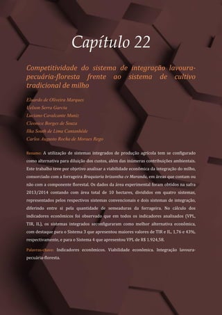 Tópicos em Ciências Agrárias – Volume 1
125
Capítulo 22
Competitividade do sistema de integração lavoura-
pecuária-floresta frente ao sistema de cultivo
tradicional de milho
Eluardo de Oliveira Marques
Uelson Serra Garcia
Luciano Cavalcante Muniz
Cleonice Borges de Souza
Ilka South de Lima Cantanhêde
Carlos Augusto Rocha de Moraes Rego
Resumo: A utilização de sistemas integrados de produção agrícola tem se configurado
como alternativa para diluição dos custos, além das inúmeras contribuições ambientais.
Este trabalho teve por objetivo analisar a viabilidade econômica da integração do milho,
consorciado com a forrageira Braquiaria brizantha cv Marandu, em áreas que contam ou
não com a componente florestal. Os dados da área experimental foram obtidos na safra
2013/2014 contando com área total de 10 hectares, divididos em quatro sistemas,
representados pelos respectivos sistemas convencionais e dois sistemas de integração,
diferindo entre si pela quantidade de semeaduras da forrageira. No cálculo dos
indicadores econômicos foi observado que em todos os indicadores analisados (VPL,
TIR, IL), os sistemas integrados seconfiguraram como melhor alternativa econômica,
com destaque para o Sistema 3 que apresentou maiores valores de TIR e IL, 1,76 e 43%,
respectivamente, e para o Sistema 4 que apresentou VPL de R$ 1.924,58.
Palavras-chave: Indicadores econômicos. Viabilidade econômica. Integração lavoura-
pecuária-floresta.
 