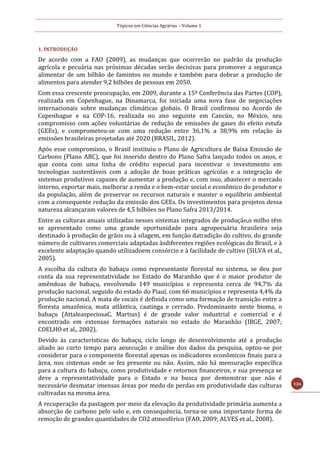 Tópicos em Ciências Agrárias – Volume 1
126
1. INTRODUÇÃO
De acordo com a FAO (2009), as mudanças que ocorrerão no padrão da produção
agrícola e pecuária nas próximas décadas serão decisivas para promover a segurança
alimentar de um bilhão de famintos no mundo e também para dobrar a produção de
alimentos para atender 9,2 bilhões de pessoas em 2050.
Com essa crescente preocupação, em 2009, durante a 15ª Conferência das Partes (COP),
realizada em Copenhague, na Dinamarca, foi iniciada uma nova fase de negociações
internacionais sobre mudanças climáticas globais. O Brasil confirmou no Acordo de
Copenhague e na COP-16, realizada no ano seguinte em Cancún, no México, seu
compromisso com ações voluntárias de redução de emissões de gases do efeito estufa
(GEEs), e comprometeu-se com uma redução entre 36,1% a 38,9% em relação às
emissões brasileiras projetadas até 2020 (BRASIL, 2012).
Após esse compromisso, o Brasil instituiu o Plano de Agricultura de Baixa Emissão de
Carbono (Plano ABC), que foi inserido dentro do Plano Safra lançado todos os anos, e
que conta com uma linha de crédito especial para incentivar o investimento em
tecnologias sustentáveis com a adoção de boas práticas agrícolas e a integração de
sistemas produtivos capazes de aumentar a produção e, com isso, abastecer o mercado
interno, exportar mais, melhorar a renda e o bem-estar social e econômico do produtor e
da população, além de preservar os recursos naturais e manter o equilíbrio ambiental
com a consequente redução da emissão dos GEEs. Os investimentos para projetos dessa
natureza alcançaram valores de 4,5 bilhões no Plano Safra 2013/2014.
Entre as culturas anuais utilizadas nesses sistemas integrados de produção,o milho têm
se apresentado como uma grande oportunidade para agropecuária brasileira seja
destinado à produção de grãos ou à silagem, em função datradição do cultivo, do grande
número de cultivares comerciais adaptadas àsdiferentes regiões ecológicas do Brasil, e à
excelente adaptação quando utilizadoem consórcio e à facilidade de cultivo (SILVA et al.,
2005).
A escolha da cultura do babaçu como representante florestal no sistema, se deu por
conta da sua representatividade no Estado do Maranhão que é o maior produtor de
amêndoas de babaçu, envolvendo 149 municípios e representa cerca de 94,7% da
produção nacional, seguido do estado do Piauí, com 66 municípios e representa 4,4% da
produção nacional. A mata de cocais é definida como uma formação de transição entre a
floresta amazônica, mata atlântica, caatinga e cerrado. Predominante neste bioma, o
babaçu (AttaleaspeciosaC. Martius) é de grande valor industrial e comercial e é
encontrado em extensas formações naturais no estado do Maranhão (IBGE, 2007;
COELHO et al., 2002).
Devido às características do babaçu, ciclo longo de desenvolvimento até a produção
aliado ao curto tempo para aexecução e análise dos dados da pesquisa, optou-se por
considerar para o componente florestal apenas os indicadores econômicos finais para a
área, nos sistemas onde se fez presente ou não. Assim, não há mensuração específica
para a cultura do babaçu, como produtividade e retornos financeiros, e sua presença se
deve a representatividade para o Estado e na busca por demonstrar que não é
necessário desmatar imensas áreas por medo de perdas em produtividade das culturas
cultivadas na mesma área.
A recuperação da pastagem por meio da elevação da produtividade primária aumenta a
absorção de carbono pelo solo e, em consequência, torna-se uma importante forma de
remoção de grandes quantidades de CO2 atmosférico (FAO, 2009; ALVES et al., 2008).
 