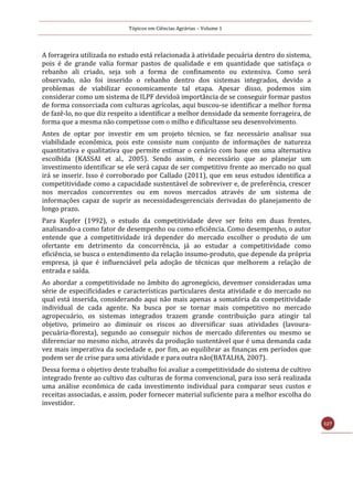 Tópicos em Ciências Agrárias – Volume 1
127
A forrageira utilizada no estudo está relacionada à atividade pecuária dentro do sistema,
pois é de grande valia formar pastos de qualidade e em quantidade que satisfaça o
rebanho ali criado, seja sob a forma de confinamento ou extensiva. Como será
observado, não foi inserido o rebanho dentro dos sistemas integrados, devido a
problemas de viabilizar economicamente tal etapa. Apesar disso, podemos sim
considerar como um sistema de ILPF devidoà importância de se conseguir formar pastos
de forma consorciada com culturas agrícolas, aqui buscou-se identificar a melhor forma
de fazê-lo, no que diz respeito a identificar a melhor densidade da semente forrageira, de
forma que a mesma não competisse com o milho e dificultasse seu desenvolvimento.
Antes de optar por investir em um projeto técnico, se faz necessário analisar sua
viabilidade econômica, pois este consiste num conjunto de informações de natureza
quantitativa e qualitativa que permite estimar o cenário com base em uma alternativa
escolhida (KASSAI et al., 2005). Sendo assim, é necessário que ao planejar um
investimento identificar se ele será capaz de ser competitivo frente ao mercado no qual
irá se inserir. Isso é corroborado por Callado (2011), que em seus estudos identifica a
competitividade como a capacidade sustentável de sobreviver e, de preferência, crescer
nos mercados concorrentes ou em novos mercados através de um sistema de
informações capaz de suprir as necessidadesgerenciais derivadas do planejamento de
longo prazo.
Para Kupfer (1992), o estudo da competitividade deve ser feito em duas frentes,
analisando-a como fator de desempenho ou como eficiência. Como desempenho, o autor
entende que a competitividade irá depender do mercado escolher o produto de um
ofertante em detrimento da concorrência, já ao estudar a competitividade como
eficiência, se busca o entendimento da relação insumo-produto, que depende da própria
empresa, já que é influenciável pela adoção de técnicas que melhorem a relação de
entrada e saída.
Ao abordar a competitividade no âmbito do agronegócio, devemser consideradas uma
série de especificidades e características particulares desta atividade e do mercado no
qual está inserida, considerando aqui não mais apenas a somatória da competitividade
individual de cada agente. Na busca por se tornar mais competitivo no mercado
agropecuário, os sistemas integrados trazem grande contribuição para atingir tal
objetivo, primeiro ao diminuir os riscos ao diversificar suas atividades (lavoura-
pecuária-floresta), segundo ao conseguir nichos de mercado diferentes ou mesmo se
diferenciar no mesmo nicho, através da produção sustentável que é uma demanda cada
vez mais imperativa da sociedade e, por fim, ao equilibrar as finanças em períodos que
podem ser de crise para uma atividade e para outra não(BATALHA, 2007).
Dessa forma o objetivo deste trabalho foi avaliar a competitividade do sistema de cultivo
integrado frente ao cultivo das culturas de forma convencional, para isso será realizada
uma análise econômica de cada investimento individual para comparar seus custos e
receitas associadas, e assim, poder fornecer material suficiente para a melhor escolha do
investidor.
 