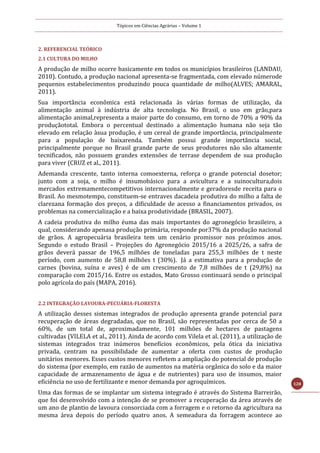 Tópicos em Ciências Agrárias – Volume 1
128
2. REFERENCIAL TEÓRICO
2.1 CULTURA DO MILHO
A produção de milho ocorre basicamente em todos os municípios brasileiros (LANDAU,
2010). Contudo, a produção nacional apresenta-se fragmentada, com elevado númerode
pequenos estabelecimentos produzindo pouca quantidade de milho(ALVES; AMARAL,
2011).
Sua importância econômica está relacionada às várias formas de utilização, da
alimentação animal à indústria de alta tecnologia. No Brasil, o uso em grão,para
alimentação animal,representa a maior parte do consumo, em torno de 70% a 90% da
produçãototal. Embora o percentual destinado a alimentação humana não seja tão
elevado em relação àsua produção, é um cereal de grande importância, principalmente
para a população de baixarenda. Também possui grande importância social,
principalmente porque no Brasil grande parte de seus produtores não são altamente
tecnificados, não possuem grandes extensões de terrase dependem de sua produção
para viver (CRUZ et al., 2011).
Ademanda crescente, tanto interna comoexterna, reforça o grande potencial dosetor;
junto com a soja, o milho é insumobásico para a avicultura e a suinocultura,dois
mercados extremamentecompetitivos internacionalmente e geradoresde receita para o
Brasil. Ao mesmotempo, constituem-se entraves dacadeia produtiva do milho a falta de
clarezana formação dos preços, a dificuldade de acesso a financiamentos privados, os
problemas na comercialização e a baixa produtividade (BRASIL, 2007).
A cadeia produtiva do milho éuma das mais importantes do agronegócio brasileiro, a
qual, considerando apenasa produção primária, responde por37% da produção nacional
de grãos. A agropecuária brasileira tem um cenário promissor nos próximos anos.
Segundo o estudo Brasil – Projeções do Agronegócio 2015/16 a 2025/26, a safra de
grãos deverá passar de 196,5 milhões de toneladas para 255,3 milhões de t neste
período, com aumento de 58,8 milhões t (30%). Já a estimativa para a produção de
carnes (bovina, suína e aves) é de um crescimento de 7,8 milhões de t (29,8%) na
comparação com 2015/16. Entre os estados, Mato Grosso continuará sendo o principal
polo agrícola do país (MAPA, 2016).
2.2 INTEGRAÇÃO LAVOURA-PECUÁRIA-FLORESTA
A utilização desses sistemas integrados de produção apresenta grande potencial para
recuperação de áreas degradadas, que no Brasil, são representadas por cerca de 50 a
60%, de um total de, aproximadamente, 101 milhões de hectares de pastagens
cultivadas (VILELA et al., 2011). Ainda de acordo com Vilela et al. (2011), a utilização de
sistemas integrados traz inúmeros benefícios econômicos, pela ótica da iniciativa
privada, centram na possibilidade de aumentar a oferta com custos de produção
unitários menores. Esses custos menores refletem a ampliação do potencial de produção
do sistema (por exemplo, em razão de aumentos na matéria orgânica do solo e da maior
capacidade de armazenamento de água e de nutrientes) para uso de insumos, maior
eficiência no uso de fertilizante e menor demanda por agroquímicos.
Uma das formas de se implantar um sistema integrado é através do Sistema Barreirão,
que foi desenvolvido com a intenção de se promover a recuperação da área através de
um ano de plantio de lavoura consorciada com a forragem e o retorno da agricultura na
mesma área depois do período quatro anos. A semeadura da forragem acontece ao
 