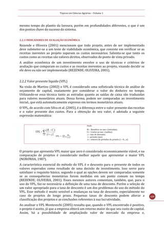Tópicos em Ciências Agrárias – Volume 1
129
mesmo tempo do plantio da lavoura, porém em profundidades diferentes, o que é um
dos pontos chave do sucesso do sistema.
2.2.1 INDICADORES DE AVALIAÇÃO ECONÔMICA
Rezende e Oliveira (2001) mencionam que todo projeto, antes de ser implementado
deve submeter-se a um teste de viabilidade econômica, que consiste em verificar se as
receitas inerentes ao projeto superam os custos necessários. Salienta-se que tanto os
custos como as receitas são valores diretos, observados do ponto de vista privado.
A análise econômica de um investimento envolve o uso de técnicas e critérios de
avaliação que comparam os custos e as receitas inerentes ao projeto, visando decidir se
ele deve ou não ser implementado (REZENDE; OLIVEIRA, 2001).
2.2.2 Valor presente líquido (VPL)
Na visão de Martins (2002) o VPL é considerado uma sofisticada técnica de análise de
orçamento de capital, exatamente por considerar o valor do dinheiro no tempo.
Utilizando-se essa técnica tanto as entradas quanto as saídas de caixa são traduzidas
para valores monetários atuais. Dessa forma, podem ser comparadas ao investimento
inicial., que está automaticamente expresso em termos monetários atuais.
O VPL, de acordo com Silva et al. (2005), é a diferença entre o valor presente das receitas
e o valor presente dos custos. Para a obtenção do seu valor, é adotada a seguinte
expressão matemática:
O projeto que apresenta VPL maior que zero é considerado economicamente viável, e na
comparação de projetos é considerado melhor aquele que apresentar o maior VPL
(NORONHA, 1987).
A característica essencial do método do VPL é o desconto para o presente de todos os
valores esperados como resultado de uma decisão de investimento. Isso serve para
satisfazer o requisito básico, segundo o qual as opções devem ser comparadas somente
se as consequências monetárias forem medidas em um ponto comum no tempo
(REZENDE; OLIVEIRA, 2001). Esses mesmos autores comentam, também, que, para o
uso do VPL, faz-se necessária a definição de uma taxa de desconto. Porém a seleção de
um valor apropriado para a taxa de desconto é um dos problemas do uso do método do
VPL. Esse método é muito sensível a mudanças na taxa de desconto, especialmente no
caso de projetos de longo prazo. Pequenas taxas de desconto podem alterar a
classificação dos projetos e as conclusões referentes à sua lucratividade.
Ao analisar o VPL Montevechi (2005) ressalta que, quando o VPL encontrado é positivo,
o projeto é aceito, já que a empresa obterá um retorno maior do que seu custo de capital.
Assim, há a possibilidade de ampliaçãodo valor de mercado da empresa e,
 