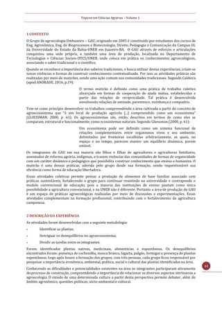 Tópicos em Ciências Agrárias – Volume 1
13
1 CONTEXTO
O Grupo de agroecologia Umbuzeiro – GAU, originado em 2005 é constituído por estudantes dos cursos de
Eng. Agronômica, Eng. de Bioprocessos e Biotecnologia, Direito, Pedagogia e Comunicação do Campus III,
da Universidade do Estado da Bahia-UNEB em Juazeiro-BA. O GAU através de esforços e articulações
conquistou uma sede própria, e também uma área de produção, localizada no Departamento de
Tecnologias e Ciências Sociais-DTCS/UNEB, onde coloca em prática os conhecimentos agroecológicos,
associando o saber tradicional e o científico.
Quando se reconhece a importância dos saberes tradicionais, e busca utilizar destas experiências, criam-se
novas vivências e formas de construir conhecimento contextualizado. Por isso as atividades práticas são
realizadas por meio de mutirões, sendo uma ação comum nas comunidades tradicionais. Segundo Caldeira
(apud ANDRADE, 2016, p.19):
O termo mutirão é definido como uma prática de trabalho coletivo
alicerçada em formas de cooperação de ajuda mútua, estabelecidas a
partir das relações de reciprocidade. Tal prática é desenvolvida
envolvendo relações de amizade, parentesco, vizinhança e compadrio.
Tem-se como princípio desenvolver os trabalhos compreendendo a área cultivada a partir do conceito de
agroecossistema que “é um local de produção agrícola [...] compreendido como um ecossistema”
(GLIESSMAN, 2000, p. 61). Os agroecossistemas são, então, descritos em termos de como eles se
comparam, estrutural e funcionalmente, como ecossistemas naturais. Segundo Gliessman (2000, p. 61):
Um ecossistema pode ser definido como um sistema funcional de
relações complementares entre organismos vivos e seu ambiente,
delimitados por fronteiras escolhidas arbitrariamente, as quais, no
espaço e no tempo, parecem manter um equilíbrio dinâmico, porem
estável.
Os integrantes do GAU em sua maioria são filhos e filhas de agricultores e agricultoras familiares,
assentados de reforma agrária, indígenas, e trazem vivências das comunidades de formas de organicidade
com um caráter dinâmico e pedagógico que possibilita construir conhecimento que ensina e humaniza. O
mutirão é uma dessas práticas, aderida pelo grupo desde sua formação, sendo inquestionável sua
eficiência como forma de educação libertadora.
Essas atividades coletivas permite pensar a produção de alimentos de base familiar associado com
práticas sustentáveis, fortalecendo o grupo para continuar resistindo na universidade e contrapondo o
modelo convencional de educação, pois a maioria das instituições de ensino pautam como única
possibilidade a agricultura convencional, e na UNEB não é diferente. Portanto a área de produção do GAU
é um espaço de práticas agroecológicas realizadas por meio de discussões e experimentações. Essas
atividades complementam na formação profissional, contribuindo com o fortalecimento da agricultura
camponesa.
2 DESCRIÇÃO DA EXPERIÊNCIA
As atividades foram desenvolvidas com a seguinte metodologia:
 Identificar as plantas;
 Averiguar os desequilíbrios no agroecossistema;
 Dividir as tarefas entre os integrantes.
Foram identificadas plantas nativas, medicinais, alimentícias e espontâneas. Os desequilíbrios
encontrados foram: presença de cochonilha, mosca branca, lagarta, pulgão, formigas e presença de plantas
espontâneas. Logo após houve a formação dos grupos, com três pessoas, cada grupo ficou responsável por
pesquisar a importância econômica, ambiental, política, social e cultural das plantas identificadas na área.
Conhecendo as dificuldades e potencialidades existentes na área os integrantes participaram ativamente
do processo de construção, compreendendo a importância de relacionar os diversos aspectos intrínsecos a
agroecologia. O estudo de uma determinada cultura a partir desta perspectiva permite debater, além do
âmbito agronômico, questões políticas, sócio-ambiental e cultural.
 