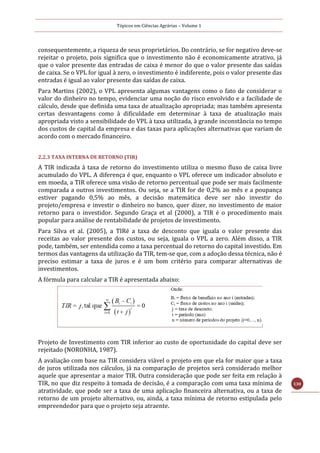 Tópicos em Ciências Agrárias – Volume 1
130
consequentemente, a riqueza de seus proprietários. Do contrário, se for negativo deve-se
rejeitar o projeto, pois significa que o investimento não é economicamente atrativo, já
que o valor presente das entradas de caixa é menor do que o valor presente das saídas
de caixa. Se o VPL for igual à zero, o investimento é indiferente, pois o valor presente das
entradas é igual ao valor presente das saídas de caixa.
Para Martins (2002), o VPL apresenta algumas vantagens como o fato de considerar o
valor do dinheiro no tempo, evidenciar uma noção do risco envolvido e a facilidade de
cálculo, desde que definida uma taxa de atualização apropriada; mas também apresenta
certas desvantagens como à dificuldade em determinar à taxa de atualização mais
apropriada visto a sensibilidade do VPL à taxa utilizada, à grande inconstância no tempo
dos custos de capital da empresa e das taxas para aplicações alternativas que variam de
acordo com o mercado financeiro.
2.2.3 TAXA INTERNA DE RETORNO (TIR)
A TIR indicada à taxa de retorno do investimento utiliza o mesmo fluxo de caixa livre
acumulado do VPL. A diferença é que, enquanto o VPL oferece um indicador absoluto e
em moeda, a TIR oferece uma visão de retorno percentual que pode ser mais facilmente
comparada a outros investimentos. Ou seja, se a TIR for de 0,2% ao mês e a poupança
estiver pagando 0,5% ao mês, a decisão matemática deve ser não investir do
projeto/empresa e investir o dinheiro no banco, quer dizer, no investimento de maior
retorno para o investidor. Segundo Graça et al (2000), a TIR é o procedimento mais
popular para análise de rentabilidade de projetos de investimento.
Para Silva et al. (2005), a TIRé a taxa de desconto que iguala o valor presente das
receitas ao valor presente dos custos, ou seja, iguala o VPL a zero. Além disso, a TIR
pode, também, ser entendida como a taxa percentual do retorno do capital investido. Em
termos das vantagens da utilização da TIR, tem-se que, com a adoção dessa técnica, não é
preciso estimar a taxa de juros e é um bom critério para comparar alternativas de
investimentos.
A fórmula para calcular a TIR é apresentada abaixo:
Projeto de Investimento com TIR inferior ao custo de oportunidade do capital deve ser
rejeitado (NORONHA, 1987).
A avaliação com base na TIR considera viável o projeto em que ela for maior que a taxa
de juros utilizada nos cálculos, já na comparação de projetos será considerado melhor
aquele que apresentar a maior TIR. Outra consideração que pode ser feita em relação à
TIR, no que diz respeito à tomada de decisão, é a comparação com uma taxa mínima de
atratividade, que pode ser a taxa de uma aplicação financeira alternativa, ou a taxa de
retorno de um projeto alternativo, ou, ainda, a taxa mínima de retorno estipulada pelo
empreendedor para que o projeto seja atraente.
 