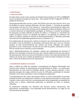 Tópicos em Ciências Agrárias – Volume 1
131
3. METODOLOGIA
3.1 ÁREA DE ESTUDO
Os dados deste estudo serão oriundos da Unidade Demonstrativa de ILPF, da EMBRAPA
Cocais, localizada município de Santa Inês – MA, latitude 03º46’S, longitude 45º29’W e
altitude de 38 metros.
Aáreaexperimental,onde ocorreu a safra 2013/2014, tem uma área total de 10 ha, que
foi dividida em quatro sistemas diferentes, são eles: Sistema 1 - formação de pastagem
convencional, com área de 2,5 ha; Sistema 2 - monocultivo convencional de milho, com
área de 2,5 ha; os outros dois sistemas são de integração em Mata de Babaçu, utilizou-se
o sistema Barreirão na implantaçãoda pastagem; no Sistema3, a semente da pastagem
foi misturada ao adubo utilizado no plantio do milho; e, no Sistema 4, a semeadura da
espécie forrageira ocorreu na adubação de plantio e na adubação de cobertura. Em
ambos os sistemas utilizou-se semente de Brachiariabrizantha cv. Marandu, possuindo
área total de 5 ha subdividida igualmente entre os sistemas 3 e 4.
Para implantação do experimento, realizou-se primeiro uma amostragem de solo na área
do projeto, a fim de identificar as demandas nutricionais para que a área se tornasse
propicia ao bom desenvolvimento das culturas que foram utilizadas. Em seguida
procedeu-se com a demarcação e divisão da área total do projeto, utilizando-se de um
GPS, de acordo com os sistemas a serem utilizados.
Após a definiçãodossistemas, foi realizado o plantio para implantação dos mesmos. O
plantio só foi realizado no mês de fevereiro, por conta do regime de chuvas estar abaixo
do esperado pela cultura nos meses de dezembro e janeiro, com índice pluviométrico de
165mm, de acordo com os dados da plataforma de coleta de dados localizada em Santa
Inês, a 100 m de distância da área do experimento.
3.2 PARÂMETROS AGRÍCOLAS AVALIADOS
Após a colheita do milho foi realizado o levantamento de algumas informações que
serviram para auxiliar na determinação da produtividade do milho e no auxílio para
determinação do custo total da atividade, dentre as quais podemos destacar a Área
plantada, pesagem da espiga, método do peso de 100 grãos, quantidade de insumos
utilizada e seus custos associados e, valor do aluguel de maquinário.
O acompanhamento dos custos operacionais (todos os custos relacionados ao processo
produtivo) desde o pré-plantio até a colheita e os não operacionais (todos os custos após
o plantio, como custos com frete e armazenamento), foram organizados em planilhas de
acordo com a cultura, objetivando padronizar as planilhas de todos os sistemas
utilizados.
Os parâmetros utilizados nas interfaces das lavouras (custos operacionais, não
operacionais, produtividade e área plantada) foram determinísticos, ao longo de um
ciclo das lavouras estudadas.
 