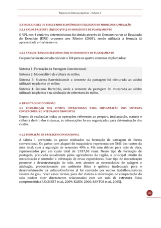 Tópicos em Ciências Agrárias – Volume 1
132
3.3 INDICADORES DE RESULTADOS ECONÔMICOS UTILIZADOS NO MODELO DE SIMULAÇÃO
3.3.1 VALOR PRESENTE LÍQUIDO (VPL) NO HORIZONTE DE PLANEJAMENTO
O VPL nos 4 cenários determinísticos foi obtido através do Demonstrativo de Resultado
do Exercício (DRE) proposto por Ribeiro (2003), sendo utilizada a fórmula já
apresentada anteriormente.
3.3.2 TAXA INTERNA DE RETORNO (TIR) NO HORIZONTE DE PLANEJAMENTO
Foi possível neste estudo calcular a TIR para os quatro sistemas implantados:
Sistema 1: Formação da Pastagem Convencional;
Sistema 2: Monocultivo da cultura do milho;
Sistema 3: Sistema Barreirão,onde a semente da pastagem foi misturada ao adubo
utilizado no plantio do milho;
Sistema 4: Sistema Barreirão, onde a semente da pastagem foi misturada ao adubo
utilizado no plantio e na adubação de cobertura do milho.
4. RESULTADOS E DISCUSSÃO
4.1 COMPARAÇÃO DOS CUSTOS OPERACIONAIS PARA IMPLANTAÇÃO DOS SISTEMAS
CONVENCIONAIS E INTEGRADOS PROPOSTOS
Depois de realizadas todas as operações referentes ao preparo, implantação, manejo e
colheita dentro dos sistemas, as informações foram organizadas para determinação dos
custos.
4.1.2 FORMAÇÃO DE PASTAGEM CONVENCIONAL
A tabela 1 apresenta os gastos realizados na formação da pastagem de forma
convencional. Os gastos com aluguel do maquinário representaram 56% dos custos da
área total; com a aquisição de sementes 40% e, 4% com diárias para mão de obra,
representados por um custo total de 1.937,50 reais. Nesse tipo de formação de
pastagem, praticada usualmente pelos agricultores da região, o principal intuito da
mecanização é controlar a infestação de ervas espontâneas. Esse tipo de mecanização
promove a desestruturação do solo, sem atender as necessidades de calagem e
adubação, proporcionando um ambiente físico e químico inadequado para o
desenvolvimento da cultura.Conforme já foi constado por outros trabalhos,maiores
valores do grau rever esses termos para dar clareza à informação de compactação do
solo podem estar diretamente relacionados com um solo de estrutura física
comprometida (REICHERT et al., 2009; KLEIN, 2006; SANTOS et al., 2005).
 