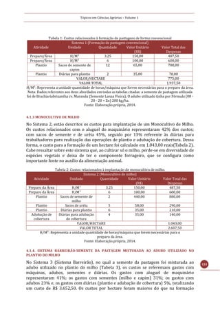 Tópicos em Ciências Agrárias – Volume 1
133
Tabela 1: Custos relacionados à formação de pastagens de forma convencional
Sistema 1 (Formação de pastagem convencional)
Atividade Unidade Quantidade Valor Unitário
(R$)
Valor Total das
Despesas
Preparo/Área H/M¹ 3.25 150,00 487,50
Preparo/Área H/M¹ 6 100,00 600,00
Plantio Sacos de semente de
capim
12 65,00 780,00
Plantio Diárias para plantio 2 35,00 70,00
VALOR/HECTARE 775,00
VALOR TOTAL 1.937,50
H/M¹: Representa a unidade quantidade de horas/máquina que forem necessárias para o preparo da área.
Nota: Dados referentes aos itens abordados em todas as tabelas citadas: a semente de pastagem utilizada
foi de Brachiariabrizantha cv. Marandu (Semente Lanza Vieira); O adubo utilizado tinha por Fórmula (08 -
20 - 20 + Zn) 200 kg/ha.
Fonte: Elaboração própria, 2014.
4.1.3 MONOCULTIVO DE MILHO
No Sistema 2, estão descritos os custos para implantação de um Monocultivo de Milho.
Os custos relacionados com o aluguel do maquinário representaram 42% dos custos;
com sacos de semente e de uréia 45%, seguido por 13% referente às diárias para
trabalhadores para realização das operações de plantio e adubação de cobertura. Dessa
forma, o custo para a formação de um hectare foi calculado em 1.043,00 reais(Tabela 2).
Cabe ressaltar sobre este sistema que, ao cultivar só o milho, perde-se em diversidade de
espécies vegetais e deixa de ter o componente forrageiro, que se configura como
importante fonte no auxílio da alimentação animal.
Tabela 2: Custos relacionados à implantação de monocultivo de milho.
Sistema 2 (Monocultivo de milho)
Atividade Unidade Quantidade Valor Unitário
(R$)
Valor Total das
Despesas
Preparo da Área H/M¹ 3.25 150,00 487,50
Preparo da Área H/M¹ 6 100,00 600,00
Plantio Sacos de semente de
milho
2 440,00 880,00
Plantio Sacos de uréia 5 58,00 290,00
Plantio Diárias para plantio 6 35,00 210,00
Adubação de
cobertura
Diárias para adubação
de cobertura
4 35,00 140,00
VALOR/HECTARE 1.043,00
VALOR TOTAL 2.607,50
H/M¹: Representa a unidade quantidade de horas/máquina que forem necessárias para o
preparo da área.
Fonte: Elaboração própria, 2014.
4.1.4. SISTEMA BARREIRÃO-SEMENTE DA PASTAGEM MISTURADA AO ADUBO UTILIZADO NO
PLANTIO DO MILHO
No Sistema 3 (Sistema Barreirão), no qual a semente da pastagem foi misturada ao
adubo utilizado no plantio do milho (Tabela 3), os custos se referemaos gastos com
máquinas, adubos, sementes e diárias. Os gastos com aluguel de maquinário
representaram 41%; os gastos com sementes (milho e capim) 31%; os gastos com
adubos 23% e, os gastos com diárias (plantio e adubação de cobertura) 5%, totalizando
um custo de R$ 3.652,50. Os custos por hectare foram maiores do que na formação
 