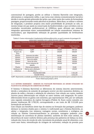 Tópicos em Ciências Agrárias – Volume 1
134
convencional de pastagem, porém ao utilizar o Sistema Barreirão com integração,
adicionamos o componente milho, o que torna esse sistema economicamente lucrativo
devido à receita gerada pelavenda dos grãos, que cobre parte dos custos da formaçãoda
pastagem, proporcionando renda adicional ao produtor. Além disso, ao utilizar o sistema
de integração, o produtor propicia uma maior possibilidade de proteção ao solo, ao
mesmo tempo em que ajuda na conservação da biodiversidade, o que corrobora com os
resultados encontrados porKatsvairoet al. (2006),os quais afirmam que sistemas
integrados apresentam maior sustentabilidade em relação aosmodernos sistemas de
monocultura, que dependemda utilização de grandes quantidades de fertilizantese
inseticidas.
Tabela 3: Custos relacionados à implantação doSistemaBarreirão, no qual a semente da pastagem foi
misturada e semeada com o adubo durante o plantio.
Sistema 3 (Sistema Barreirão, onde a semente da pastagem foi misturada ao adubo utilizado no
plantio do milho)
Atividade Unidade Quantidade Valor Unitário
(R$)
Valor Total das
Despesas
Preparo/Área H/M¹ 3.25 150,00 487,50
Preparo da
Área
H/M¹ 6 100,00 600,00
Plantio Semente de milho 2 440,00 880,00
Plantio Semente de capim 4 65,00 260,00
Plantio Sacos de adubo 10 56,00 560,00
Plantio Sacos de uréia 5 58,00 290,00
Plantio Horas máquina de
plantio
4 100,00 400,00
Plantio Diárias para plantio 1 35,00 35,00
Adubação de
cobertura
Diárias para adubação
de cobertura
4 35,00 140,00
VALOR/HECTARE 1.461,00
VALOR TOTAL 3.652,50
H/M¹: Representa a unidade quantidade de horas/máquina que forem necessárias para o preparo da área.
Fonte: Elaboração própria, 2014.
4.1.5 SISTEMA BARREIRÃO - SEMENTE DA PASTAGEM MISTURADA AO ADUBO UTILIZADO NO
PLANTIO E NA ADUBAÇÃO DE COBERTURA DO MILHO
O Sistema 4 (Sistema Barreirão) se diferenciou do sistema descrito anteriormente,
devido a semeadura da semente de pastagem ocorrer em dois momentos distintos, no
plantio do milho e durante a adubação de cobertura. Com relação aos custos, também
ocorreu pouca diferenciação em relação ao outro sistema com integração. Os custos
diferenciados foram os gastos com sementes, que representaram 34%, por ser utilizada
uma segunda semeadura da espécie forrageira (Tabela 4). Esses custos somados aos
demais totalizaram R$ 3.782,50, correspondendo a um custo de R$ 1.513,00 para
formação de um hectare.
Com relação aos benefícios deste tipo de sistema na formação das pastagens, podemos
destacar os mesmos citados para o sistema 3, reafirmando que o Sistema Barreirão, ao
adotar a integração, traz inúmeras vantagens sociais, econômicas e ecológicas em
relação ao Sistema Convencional.Dentre as principais vantagens podemos citar:
minimização da ocorrência de plantas daninhas; aumento do bem estar animal., em
decorrência de maior conforto térmico pela presença das palmeiras de babaçu na área;
redução dos riscos de erosão do solo; incremento da produção anual de alimentos a um
custo mais baixo; intensificação da ciclagem de nutrientes; redução da pressão para
 