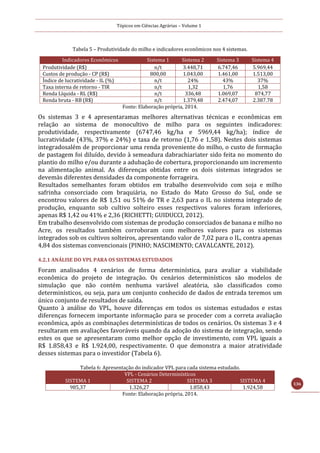 Tópicos em Ciências Agrárias – Volume 1
136
Tabela 5 – Produtividade do milho e indicadores econômicos nos 4 sistemas.
Fonte: Elaboração própria, 2014.
Os sistemas 3 e 4 apresentaramas melhores alternativas técnicas e econômicas em
relação ao sistema de monocultivo de milho para os seguintes indicadores:
produtividade, respectivamente (6747,46 kg/ha e 5969,44 kg/ha); índice de
lucratividade (43%, 37% e 24%) e taxa de retorno (1,76 e 1,58). Nestes dois sistemas
integradosalém de proporcionar uma renda proveniente do milho, o custo de formação
de pastagem foi diluído, devido à semeadura dabrachiariater sido feita no momento do
plantio do milho e/ou durante a adubação de cobertura, proporcionando um incremento
na alimentação animal. As diferenças obtidas entre os dois sistemas integrados se
devemàs diferentes densidades da componente forrageira.
Resultados semelhantes foram obtidos em trabalho desenvolvido com soja e milho
safrinha consorciado com braquiária, no Estado do Mato Grosso do Sul, onde se
encontrou valores de R$ 1,51 ou 51% de TR e 2,63 para o IL no sistema integrado de
produção, enquanto sob cultivo solteiro esses respectivos valores foram inferiores,
apenas R$ 1,42 ou 41% e 2,36 (RICHETTI; GUIDUCCI, 2012).
Em trabalho desenvolvido com sistemas de produção consorciados de banana e milho no
Acre, os resultados também corroboram com melhores valores para os sistemas
integrados sob os cultivos solteiros, apresentando valor de 7,02 para o IL, contra apenas
4,84 dos sistemas convencionais (PINHO; NASCIMENTO; CAVALCANTE, 2012).
4.2.1 ANÁLISE DO VPL PARA OS SISTEMAS ESTUDADOS
Foram analisados 4 cenários de forma determinística, para avaliar a viabilidade
econômica do projeto de integração. Os cenários determinísticos são modelos de
simulação que não contém nenhuma variável aleatória, são classificados como
determinísticos, ou seja, para um conjunto conhecido de dados de entrada teremos um
único conjunto de resultados de saída.
Quanto à análise do VPL, houve diferenças em todos os sistemas estudados e estas
diferenças fornecem importante informação para se proceder com a correta avaliação
econômica, após as combinações determinísticas de todos os cenários. Os sistemas 3 e 4
resultaram em avaliações favoráveis quando da adoção do sistema de integração, sendo
estes os que se apresentaram como melhor opção de investimento, com VPL iguais a
R$ 1.858,43 e R$ 1.924,00, respectivamente. O que demonstra a maior atratividade
desses sistemas para o investidor (Tabela 6).
Tabela 6: Apresentação do indicador VPL para cada sistema estudado.
VPL - Cenários Determinísticos
SISTEMA 1 SISTEMA 2 SISTEMA 3 SISTEMA 4
985,37 1.326,27 1.858,43 1.924,58
Fonte: Elaboração própria, 2014.
Indicadores Econômicos Sistema 1 Sistema 2 Sistema 3 Sistema 4
Produtividade (R$) n/t 3.448,71 6.747,46 5.969,44
Custos de produção - CP (R$) 800,00 1.043,00 1.461,00 1.513,00
Índice de lucratividade - IL (%) n/t 24% 43% 37%
Taxa interna de retorno - TIR n/t 1,32 1,76 1,58
Renda Líquida - RL (R$) n/t 336,48 1.069,07 874,77
Renda bruta - RB (R$) n/t 1.379,48 2.474,07 2.387.78
 