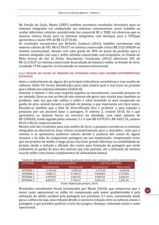 Tópicos em Ciências Agrárias – Volume 1
137
No Estado de Goiás, Muniz (2007) também encontrou resultados favoráveis para os
sistemas integrados em comparação aos sistemas convencionais, nesse trabalho ao
avaliar diferentes cenários considerando boi comercial BC e TDJD, ele observou que os
maiores valores foram para os sistemas integrados, com destaque para o TDTJque
apresentou o maior VPL de R$ 12.3713,40.
Os resultados encontrados por Richetti; Guiducci (2012), também corroboram com
maiores valores de VPL R$ 4.170.677 no sistema consorciado contra R$ 3.521.890,89 no
sistema convencional., mesmo com uma queda de 30% no preço do produto, para o
sistema integrado com soja e milho safrinha consorciado com braquiária, no Estado do
Mato Grosso do Sul. Já Pinho; Nascimento; Cavalcante (2012) obtiveram VPL de
R$ 12.110,07 no sistema consorciado de produção de banana e milho, no Estado do Acre,
resultado 173% superior ao encontrado no sistema convencional.
4.2.2 ANÁLISE DO LUCRO OU PREJUÍZO DA ATIVIDADE PARA CADA CENÁRIO DETERMINÍSTICO
ESTUDADO
Após o conhecimento de alguns dos principais indicadores econômicos e com auxílio do
software Stella 9.0, foram identificados para cada cenário qual o real lucro ou prejuízo
que é obtido nos sistemas adotados (Tabela 8).
Somente o sistema 1 deu uma resposta negativa ao investimento, causando prejuízo ao
ser adotado. Deve-se isso ao fato de este sistema não gerar uma receita mais imediata ao
produtor, uma vez que não cultiva o milho o valor investido só será recuperado no
ganho de peso animal durante o período de pastejo, o que representa um risco maior.
Ressalta-se também que a falta de diversificação leva o produtor a uma sujeição a
prejuízos por um possível dano a pastagem. O sistema 2, cenário CP/A, foi o que
apresentou os maiores lucros no exercício da atividade, com valor máximo de
R$ 5.858,04, sendo seguido pelos sistemas 3 e 4 com R$ 4.979,93 e R$ 4.827,76, cenário
RG/A e RG/A, respectivamente.
Mesmo com tais resultados para esta análise de lucro, a pesquisa considerou os sistemas
integrados as alternativas mais viáveis economicamente para o investidor, visto que o
sistema 2 só apresentou melhores valores devido a ausência dos custos de alguns
insumos e da falta da componente pastagem em sua implantação, componentes esses
que em projetos de médio e longo prazo irão fazer grande diferença na rentabilidade do
projeto, desde a redução e diluição dos custos para formação da pastagem que serão
embutidos no ganho de peso dos animais que irão pastejar, até a utilização da matéria
seca do milho como forma complementar de alimentação animal.
Tabela 8: Identificação do lucro ou prejuízo analisando dentro dos sistemas e cenários desenvolvidos.
SISTEMAS RECURSO DO GOVERNO CAPITAL PRÓPRIO
Arrendamento Depreciação Arrendamento Depreciação
SISTEMA 1 - 1.464,66 - 4.589,66 - 1.475,63 - 4.600,06
SISTEMA 2 5.685,15 2.740,15 5.858,04 2.733,04
SISTEMA 3 4.979,93 1.854,93 4.969,59 1.844,59
SISTEMA 4 4.827,67 1.702,67 4.816,76 1.691,76
Fonte: Elaboração própria, 2014.
Resultados semelhantes foram encontrados por Muniz (2010), que comprovou que o
maior custo operacional no milho foi compensado pela maior produtividade e pela
utilização do adubo residual pela pastagem nos próximos 3,5 anos, constatando ainda
para a cultura da soja, uma redução devido à sucessiva rotação entre as culturas anuais e
pastagem, o que permitiu quebrar o ciclo das pragas e doenças, reduzindo assim o custo
operacional.
 