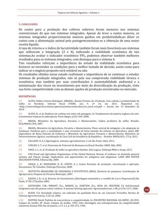 Tópicos em Ciências Agrárias – Volume 1
138
5. CONCLUSÕES
Os custos para a produção dos cultivos solteiros foram menores nos sistemas
convencionais do que nos sistemas integrados. Apesar de levar a custos maiores, os
sistemas integrados proporcionaram maiores ganhos em produtividade,ao diluir os
custos com a alimentação animal pela pastagemconstatou-se a obtenção de uma maior
receita líquida.
A taxa de retorno e o índice de lucratividade também foram mais favoráveis aos sistemas
que utilizaram a integração (3 e 4), indicando a viabilidade econômica de tais
sistemas.Ao avaliar o indicador econômico VPL, podemos observar também melhores
resultados para os sistemas integrados, com destaque para o sistema 4.
Tais resultados reforçam a importância do estudo da viabilidade econômica para
fornecer ao investidor as condições para a melhor tomada de decisão, assim como para
indicar se o negócio proposto será rentável ou não.
Os resultados obtidos nesse estudo reafirmam a importância de se continuar a estudar
sistemas de produção integrados, não só pela sua comprovada viabilidade técnica e
econômica, mas também por suas contribuições à sustentabilidade ambiental e a
minimização dos riscos no investimento por meio da diversificação da produção, visto
sua forte competitividade com as demais opções de produção encontradas no mercado.
REFERÊNCIAS
[1] ALVES, Hellen Cristina Rodrigues; AMARAL., Renata Firmino do. Produção, área colhida e produtividade do
milho no Nordeste. Informe Rural ETENE, ano V, nº 16, set. 2011. Disponível em:
<http://www.bnb.gov.br/content/aplicacao/etene/etene/docs/ire_ano5_n16.pdf >. Acesso em: 13 dezembro de
2014.
[2] ALVES, B.; et al. Dinâmica do carbono em solos sob pastagens. In: Fundamentos da matéria orgânica do solo:
ecossistemas tropicais & subtropicais. Porto Alegre. p.561-569, 2008.
[3] BRASIL. Ministério da Agricultura, Pecuária e Abastecimento. Cadeia produtiva do milho. Brasília:
IICA/MAPA/ SPA, 2007.
[4] BRASIL. Ministério da Agricultura, Pecuária e Abastecimento. Plano setorial de mitigação e de adaptação às
mudanças climáticas para a consolidação e uma economia de baixa emissão de carbono na agricultura: plano ABC
(Agricultura de Baixa Emissão de Carbono) / Ministério da Agricultura, Pecuária e Abastecimento, Ministério do
Desenvolvimento Agrário, coordenação da Casa Civil da Presidência da República. – Brasília: MAPA/ACS, 173 p. 2012.
[5] CALLADO, A. A. C.Agronegócio: sistemas agroindustriais. 3. ed. São Paulo: Atlas, 2011.
[6] COELHO, S. T. et al. Panorama do Potencial de Biomassa no Brasil. Brasília: ANEE, 80p. 2002.
[7] CRUZ, J. C.; et. al. Produção de milho na agricultura familiar. Sete Lagoas: Embrapa Milho e Sorgo, 2011.
[8] FAO (Food and Agriculture Organization of the United Nations). Review of evidence on drylands pastoral
systems and climate change: Implications and opportunities for mitigation and adaptation. LAND AND WATER
DISCUSSION PAPER, 8.Roma,50p. 2009.
[9] GRAÇA, L. R.; RODIGHERI, H. R.; CONTO, A. J. Custos florestais de produção: conceituação e aplicação.
Documentos, 50. Colombo: Embrapa Florestas, 2000.
[10] INSTITUTO BRASILEIRO DE GEOGRAFIA E ESTATÍSTICA (IBGE). Diretoria de pesquisas, Coordenação de
Agropecuária, Pesquisa da Pecuária Municipal., 2007.
[11] KASSAI, J. R., et al. Retorno de Investimento (Abordagem matemática e contábil do Lucro Empresarial).São
Paulo. 3º ED. 273p.Atlas 2005.
[12] KATSVAIRO, T.W.; WRIGHT, D.L.; MAROIS, J.J.; HARTZOG, D.L.; RICH, J.R.; WIATRAK, P.J. Sod‑livestock
integration into the peanut‑cotton rotation: A systems farming approach. AgronomyJournal., v.98, p.1156‑1171, 2006.
[13] KLEIN, V.A. Densidade relativa: um indicador da qualidade física de um Latossolo Vermelho. Revista de
Ciências Agroveterinárias, 5:26-32, 2006.
[14] KUPFER, David. Padrões de concorrência e competitividade. In: ENCONTRO NACIONAL DA ANPEC, 20.1992,
Campos do Jordão, SP. Anais. Campos do Jordão, 1992. Uma abordagem neo-schumpeteriana da competitividade
industrial. Ensaios FEE, Rio de Janeiro, v.17, n.1, p. 355-372, 1996.
 