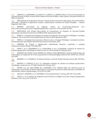 Tópicos em Ciências Agrárias – Volume 1
139
[15] LANDAU, E. C.; GARAGORRY, L. F.; FILHO, H. C.; GARCIA, J. C.; DUARTE, CRUZ, J. C. Áreas de Concentração da
Produção Nacional de Milho no Brasil. XXVIII Congresso Nacional de Milho e Sorgo, Goiânia: Associação Brasileira de
Milho e Sorgo,2010.
[16] MAPA (Ministério da Agricultura, Pecuária e Abastecimento). Projeções do Agronegócio: Brasil 2015/2016 a
2025/2026 / Ministério da Agricultura, Pecuária e Abastecimento. Assessoria de Gestão Estratégica. – Brasília:
Mapa/ACS, 2016. 136p.
[17] MARTINS, Carlos. Plano de Negócios: Análise de Investimentos. Disponível em:<
http://www.carlosmartins.com.br/_bizplan/bizplan24.htm>. Acesso em: 19 de dezembro de 2014.
[18] MONTEVECHI, José Arnaldo Barra. Análise de Investimentos em Situações de Incerteza. Trabalho
Apresentado como Nota Parcial do Curso de MBA da UFSC. Santa Catarina, 2005.
[19] MUNIZ, L. C. Avaliação bio-econômica em sistema de integração lavoura-pecuária. Modelagem e simulação
econômica. Tese de mestrado. Universidade Federal de Goiás, Escola de Agronomia, 2007.
[20] MUNIZ, L. C. Integração lavoura-pecuária: Efeitos no solo, na forragem. Modelagem e simulação econômica.
Tese de doutorado. Universidade Federal de Goiás, Escola de Veterinária, 2010.
[21] NORONHA, J.F. Projetos a agropecuários: administração financeira, orçamentos e avaliação
econômica.Piracicaba: FEALQ, 2ª ED 268p.1987.
[22] PINHO, C. de S.; NASCIMENTO, G. C.; CAVALCANTE, m. de J. B.;Viabilidade econômica de sistemas de
produção agropecuários: metodologia e estudos de caso. 411-450 p. Brasília, DF: Embrapa, 2012.
[23] REICHERT, J.M., SUZUKI, L.E.A.S., REINERT, D.J., HORN, R., INGE HÁKANSSON, I., Reference bulk densizty and
critical degree-of-compactness for no-till crop production in subtropical highly weathered soils. SoilTill. Res., 102:242-
254, 2009.
[24] REZENDE, J. L. P.; OLIVEIRA, A. D. Análise Econômica e Social de Projetos Florestais. Viçosa, MG: UFV,389 p.
2001.
[25] RICHETTI, A.; GUIDUCCI, R. do C. N.; Viabilidade econômica de sistemas de produção agropecuários:
metodologia e estudos de caso. 477-508 p. Brasília, DF: Embrapa, 2012.
[26] SANTOS, G.A. dos; DIAS JUNIOR, M.S.; GUIMARÃES, P.T.G.; FURTINI NETO, A.E. Diferentes graus de
compactação e fornecimento de fósforo influenciando no crescimento de plantas de milho (Zeamays L.) cultivadas em
solos distintos. Ciência e Agrotecnologia, v.29, p.740-752, 2005.
[27] SILVA, M. L.; JACOVINE, L. A. G.; VALVERDE, S. R. Economia florestal. 2 ed. Viçosa, MG: UFV, 178 p. 2005.
[28] VILELA, L.; et. al. Sistemas de Integração Lavoura-Pecuária na Região do Cerrado. Pesquisa Agropecuária
Brasileira, v.46, n. 10, p.1127-1138, 2011.
 