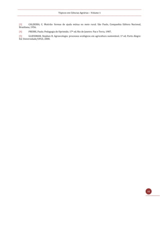 Tópicos em Ciências Agrárias – Volume 1
15
[3] CALDEIRA, C. Mutirão: formas de ajuda mútua no meio rural. São Paulo, Companhia Editora Nacional,
Brasiliana, 1956.
[4] FREIRE, Paulo. Pedagogia do Oprimido. 17ª ed. Rio de Janeiro: Paz e Terra, 1987.
[5] GLIESSMAN, Stephen R. Agroecologia: processos ecológicos em agricultura sustentável. 1ª ed. Porto Alegre:
Ed, Universidade/UFGS, 2000.
 