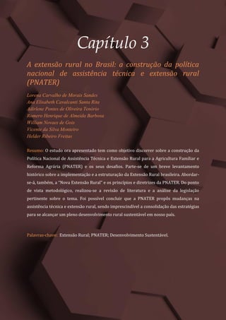 Tópicos em Ciências Agrárias – Volume 1
16
Capítulo 3
A extensão rural no Brasil: a construção da política
nacional de assistência técnica e extensão rural
(PNATER)
Lorena Carvalho de Morais Sandes
Ana Elisabeth Cavalcanti Santa Rita
Adirlene Pontes de Oliveira Tenório
Romero Henrique de Almeida Barbosa
William Novaes de Gois
Vicente da Silva Monteiro
Helder Ribeiro Freitas
Resumo: O estudo ora apresentado tem como objetivo discorrer sobre a construção da
Política Nacional de Assistência Técnica e Extensão Rural para a Agricultura Familiar e
Reforma Agrária (PNATER) e os seus desafios. Parte-se de um breve levantamento
histórico sobre a implementação e a estruturação da Extensão Rural brasileira. Abordar-
se-á, também, a “Nova Extensão Rural” e os princípios e diretrizes da PNATER. Do ponto
de vista metodológico, realizou-se a revisão de literatura e a análise da legislação
pertinente sobre o tema. Foi possível concluir que a PNATER propôs mudanças na
assistência técnica e extensão rural, sendo imprescindível a consolidação das estratégias
para se alcançar um pleno desenvolvimento rural sustentável em nosso país.
Palavras-chave: Extensão Rural; PNATER; Desenvolvimento Sustentável.
 